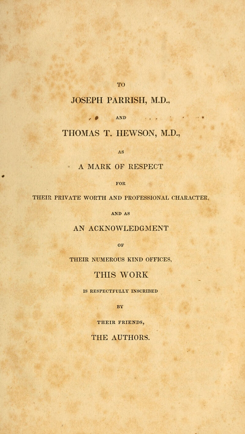 TO JOSEPH PARRISH, M.D., / # AND ., , • » THOMAS T. HEWSON, M.D., AS A MARK OF RESPECT FOR THEIR PRIVATE WORTH AND PROFESSIONAL CHARACTER, AND AS AN ACKNOWLEDGMENT OF THEIR NUMEROUS KIND OFFICES, THIS WORK IS RESPECTFULLY INSCRIBED BY THEIR FRIENDS, THE AUTHORS.