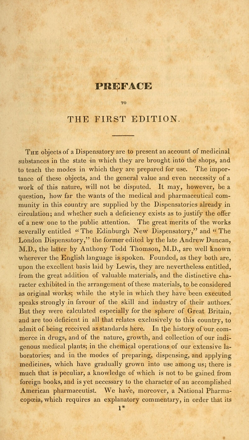 THE FIRST EDITION. The objects of a Dispensatory are to present an account of medicinal substances in the state in which they are brought into the shops, and to teach the modes in which they are prepared for use. The impor- tance of these objects, and the general value and even necessity of a work of this nature, will not be disputed. It may, however, be a question, how far the wants of the medical and pharmaceutical com- munity in this country are supplied by the Dispensatories already in circulation; and whether such a deficiency exists as to justify the offer of a new one to the public attention. The great merits of the works severally entitled  The Edinburgh New Dispensatory, and  The London Dispensatory, the former edited by the late Andrew Duncan, M.D., the latter by Anthony Todd Thomson, M.D., are well known wherever the English language is spoken. Founded, as they both are, upon the excellent basis laid by Lewis, they are nevertheless entitled, from the great addition of valuable materials, and the distinctive cha- racter exhibited in the arrangement of these materials, to be considered as original works; while the style in which they have been executed speaks strongly in favour of the skill and industry of their authors.' But they were calculated especially for the sphere of Great Britain, and are too deficient in all that relates exclusively to this country, to admit of being received as standards here. In the history of our com- merce in drugs, and of the nature, growth, and collection of our indi- genous medical plants; in the chemical operations of our extensive la- boratories; and in the modes of preparing, dispensing, and applying medicines, which have gradually grown into use among us; there is much that is peculiar, a knowledge of which is not to be gained from foreign books, and is yet necessary to the character of an accomplished American pharmaceutist. We have, moreover, a National Pharma- copoeia, which requires an explanatory commentary, in order that its 1*