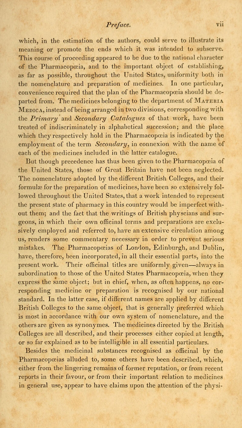 which, in the estimation of the authors, could serve to illustrate its meaning or promote the ends which it was intended to subserve. This course of proceeding appeared to be due to the national character of the Pharmacopoeia, and to the important object of establishing, as far as possible, throughout the United States, uniformity both in the nomenclature and preparation of medicines. In one particular, convenience required that the plan of the Pharmacopoeia should be de- parted from. The medicines belonging to the department of Materia Medica, instead of being arranged in two divisions, corresponding with the Primary and Secondary Catalogues of that work, have been treated of indiscriminately in alphabetical succession; and the place which they respectively hold in the Pharmacopoeia is indicated by the employment of the term Secondary, in connexion with the name of each of the medicines included in the latter catalogue. But though precedence has thus been given to the Pharmacopoeia of the United States, those of Great Britain have not been neglected. The nomenclature adopted by the different British Colleges, and their formulas for the preparation of medicines, have been so extensively fol- lowed throughout the United States, that a work intended to represent the present state of pharmacy in this country would be imperfect with- out them; and the fact that the writings of British physcians and sur- geons, in which their own officinal terms and preparations are exclu- sively employed and referred to, have an extensive circulation among us, renders some commentary necessary in order to prevent serious mistakes. The Pharmacopoeias of London, Edinburgh, and Dublin, have, therefore, been incorporated, in all their essential parts, into the present work. Their officinal titles are uniformly given—always in subordination to those of the United States Pharmacopoeia, when they express the same object; but in chief, when, as often happens, no cor- responding medicine or preparation is recognised by our national standard. In the latter case, if different names are applied by different British Colleges to the same object, that is generally preferred which is most in accordance with our own system of nomenclature, and the others are given as synonymes. The medicines directed by the British Colleges are all described, and their processes either copied at length, or so far explained as to be intelligible in all essential particulars. Besides the medicinal substances recognised as officinal by the Pharmacopoeias alluded to, some others have been described, which, either from the lingering remains of former reputation, or from recent reports in their favour, or from their important relation to medicines in general use, appear to have claims upon the attention of the physi-