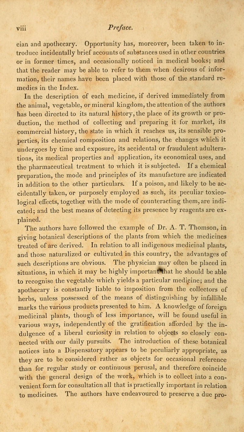 cian and apothecary. Opportunity has, moreover, been taken to in- troduce incidentally brief accounts of substances used in other countries or in former times, and occasionally noticed in medical books; and that the reader may be able to refer to them when desirous of infor- mation, their names have been placed with those of the standard re- medies in the Index. In the description of each medicine, if derived immediately from the animal, vegetable, or mineral kingdom, the attention of the authors has been directed to its natural history, the place of its growth or pro- duction, the method of collecting and preparing it for market, its commercial history, the state in which it reaches us, its sensible pro- perties, its chemical composition and relations, the changes which it undergoes by time and exposure, its accidental or fraudulent adultera- tions, its medical properties and application, its economical uses, and the pharmaceutical treatment to which it is subjected. If a chemical preparation, the mode and principles of its manufacture are indicated in addition to the other particulars. If a poison, and likely to be ac- cidentally taken, or purposely employed as such, its peculiar toxico- loo-ical effects, together with the mode of counteracting them, are indi- cated; and the best means of detecting its presence by reagents are ex- plained. The authors have followed the example of Dr. A. T. Thomson, in giving botanical descriptions of the plants from which the medicines treated of are derived. In relation to all indigenous medicinal plants, and those naturalized or cultivated in this country, the advantages of such descriptions are obvious. The physician may often be placed in situations, in which it may be highly importan^hat he should be able to recognise the vegetable which yields a particular medicine; and the apothecary is constantly liable to imposition from the collectors of herbs, unless possessed of the means of distinguishing by infallible marks the various products presented to him. A knowledge of foreign medicinal plants, though of less importance, will be found useful in various ways, independently of the gratification afforded by the in- dulgence of a liberal curiosity in relation to objects so closely con- nected with our daily pursuits. The introduction of these botanical notices into a Dispensatory appears to be peculiarly appropriate, as they are to be considered rather as objects for occasional reference than for regular study or continuous perusal, and therefore coincide with the general design of the work, which is to collect into a con- venient form for consultation all that is practically important in relation to medicines. The authors have endeavoured to preserve a due pro-