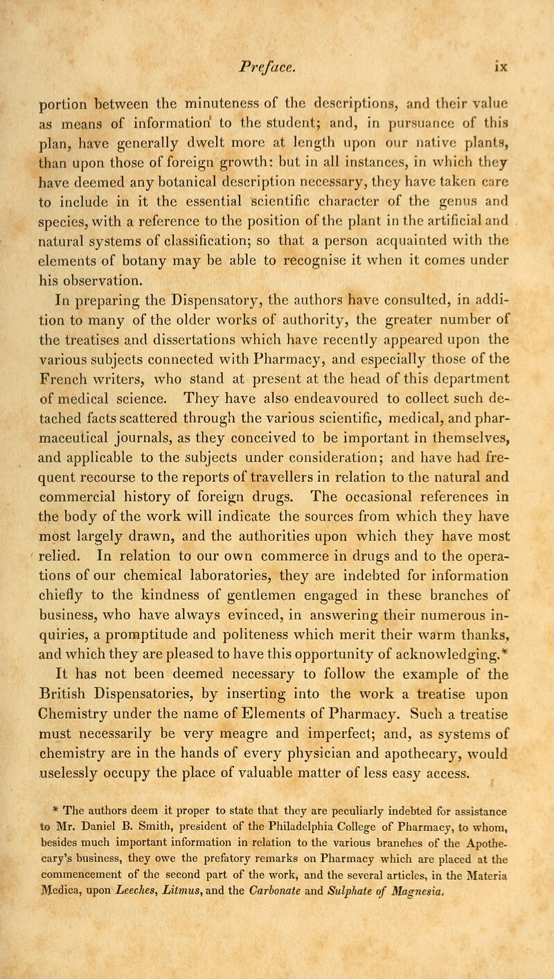 portion between the minuteness of the descriptions, and their value as means of information to the student; and, in pursuance of this plan, have generally dwelt more at length upon our native plants, than upon those of foreign growth: but in all instances, in which they have deemed any botanical description necessary, they have taken care to include in it the essential scientific character of the genus and species, with a reference to the position of the plant in the artificial and natural systems of classification; so that a person acquainted with the elements of botany may be able to recognise it when it comes under his observation. In preparing the Dispensatory, the authors have consulted, in addi- tion to many of the older works of authority, the greater number of the treatises and dissertations which have recently appeared upon the various subjects connected with Pharmacy, and especially those of the French writers, who stand at present at the head of this department of medical science. They have also endeavoured to collect such de- tached facts scattered through the various scientific, medical, and phar- maceutical journals, as they conceived to be important in themselves, and applicable to the subjects under consideration; and have had fre- quent recourse to the reports of travellers in relation to the natural and commercial history of foreign drugs. The occasional references in the body of the work will indicate the sources from which they have most largely drawn, and the authorities upon which they have most relied. In relation to our own commerce in drugs and to the opera- tions of our chemical laboratories, they are indebted for information chiefly to the kindness of gentlemen engaged in these branches of business, who have always evinced, in answering their numerous in- quiries, a promptitude and politeness which merit their warm thanks, and which they are pleased to have this opportunity of acknowledging.* It has not been deemed necessary to follow the example of the British Dispensatories, by inserting into the work a treatise upon Chemistry under the name of Elements of Pharmacy. Such a treatise must necessarily be very meagre and imperfect; and, as systems of chemistry are in the hands of every physician and apothecary, would uselessly occupy the place of valuable matter of less easy access. * The authors deem it proper to state that they are peculiarly indebted for assistance to Mr. Daniel B. Smith, president of the Philadelphia College of Pharmacy, to whom, besides much important information in relation to the various branches of the Apothe. cary's business, they owe the prefatory remarks on Pharmacy which are placed at the commencement of the second part of the work, and the several articles, in the Materia Medica, upon Leeches, Litmus, and the Carbonate and Sulphate of Magnesia,