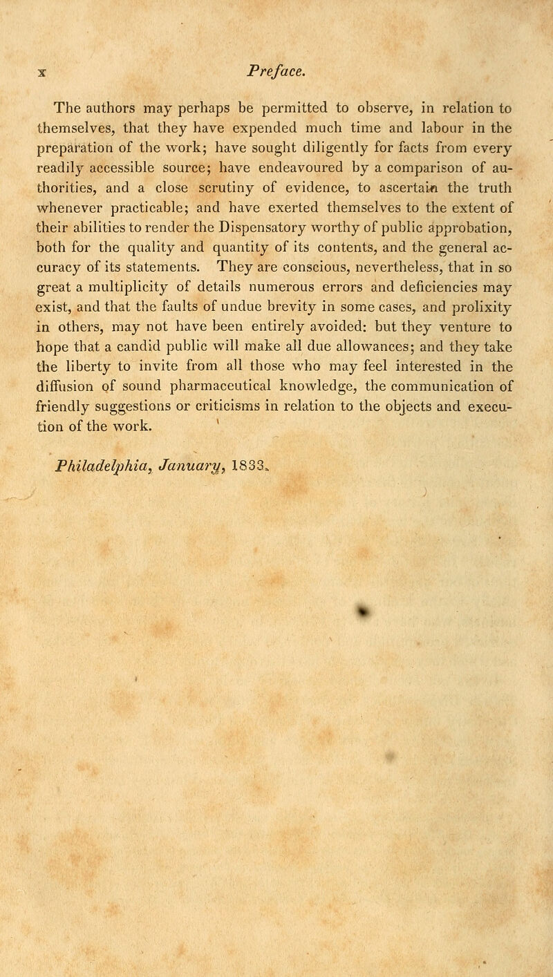 The authors may perhaps be permitted to observe, in relation to themselves, that they have expended much time and labour in the preparation of the work; have sought diligently for facts from every readily accessible source; have endeavoured by a comparison of au- thorities, and a close scrutiny of evidence, to ascertain the truth whenever practicable; and have exerted themselves to the extent of their abilities to render the Dispensatory worthy of public approbation, both for the quality and quantity of its contents, and the general ac- curacy of its statements. They are conscious, nevertheless, that in so great a multiplicity of details numerous errors and deficiencies may exist, and that the faults of undue brevity in some cases, and prolixity in others, may not have been entirely avoided: but they venture to hope that a candid public will make all due allowances; and they take the liberty to invite from all those who may feel interested in the diffusion of sound pharmaceutical knowledge, the communication of friendly suggestions or criticisms in relation to the objects and execu- tion of the work. Philadelphia, January, 1833,