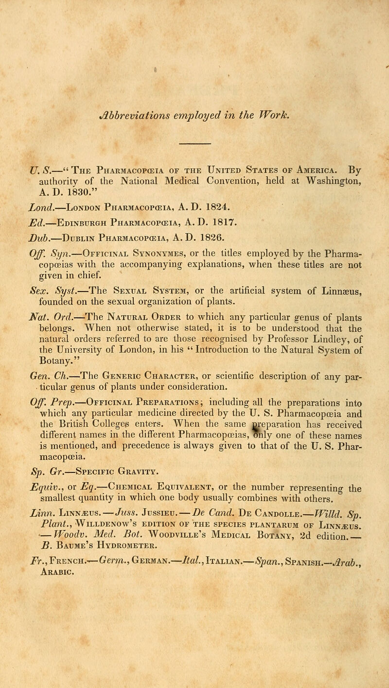 Abbreviations employed in the Work. U. S.— The Pharmacopoeia of the United States of America, By- authority of the National Medical Convention, held at Washington, A. D. 1830. Lond.—London Pharmacopoeia, A. D. 1824. Ed.—Edinburgh Pharmacopoeia, A. D. 1817. Dub.—Dublin Pharmacopoeia, A. D. 1826. Off. Syn.—Officinal Synonymes, or the titles employed by the Pharma- copoeias with the accompanying explanations, when these titles are not given in chief. Sex. Syst.—The Sexual System, or the artificial system of Linnaeus, founded on the sexual organization of plants. Mat. Ord.—The Natural Order to which any particular genus of plants belongs. When not otherwise stated, it is to be understood that the natural orders referred to are those recognised by Professor Lindley, of the University of London, in his  Introduction to the Natural System of Botany. Gen. Ch.—The Generic Character, or scientific description of any par- • ticular genus of plants under consideration. Off. Prep.—Officinal Preparations ; including all the preparations into which any particular medicine directed by the U. S. Pharmacopoeia and the British Colleges enters. When the same preparation has received different names in the different Pharmacopoeias, mily one of these names is mentioned, and precedence is always given to that of the U. S. Phar- macopoeia. Sp. Gr.—Specific Gravity. Equiv., or Eq.—Chemical Equivalent, or the number representing the smallest quantity in which one body usually combines with others. Linn. Linnaeus.—Juss. Jussieu. — Be Cand. De Candolle.—Willd. Sp. Plant., WlLLDENOw's EDITION OF THE SPECIES PLANTARUM OF LlNNjEUS. <—JVoodv. Med. Bot. Woodville's Medical Botany, 2d edition. B. Baume's Hydrometer. Fr., French.—Germ., German.—Ital, Italian.—Span., Spanish.—Arab., Arabic.