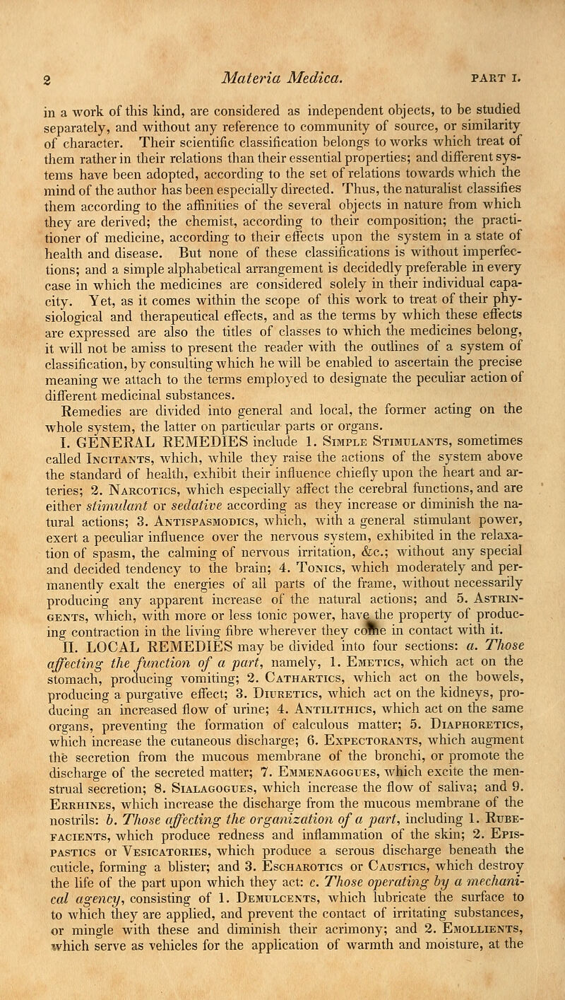 in a work of this kind, are considered as independent objects, to be studied separately, and without any reference to community of source, or similarity of character. Their scientific classification belongs to works which treat of them rather in their relations than their essential properties; and different sys- tems have been adopted, according to the set of relations towards which the mind of the author has been especially directed. Thus, the naturalist classifies them according to the affinities of the several objects in nature from which they are derived; the chemist, according to their composition; the practi- tioner of medicine, according to their effects upon the system in a state of health and disease. But none of these classifications is without imperfec- tions; and a simple alphabetical arrangement is decidedly preferable in every case in which the medicines are considered solely in their individual capa- city. Yet, as it comes within the scope of this work to treat of their phy- siological and therapeutical effects, and as the terms by which these effects are expressed are also the titles of classes to which the medicines belong, it will not be amiss to present the reader with the outlines of a system of classification, by consulting which he will be enabled to ascertain the precise meaning we attach to the terms employed to designate the peculiar action of different medicinal substances. Remedies are divided into general and local, the former acting on the whole system, the latter on particular parts or organs. I. GENERAL REMEDIES include 1. Simple Stimulants, sometimes called Incitants, which, while they raise the actions of the system above the standard of health, exhibit their influence chiefly upon the heart and ar- teries; 2. Narcotics, which especially affect the cerebral functions, and are either stimulant or sedative according as they increase or diminish the na- tural actions; 3. Antispasmodics, which, with a general stimulant power, exert a peculiar influence over the nervous system, exhibited in the relaxa- tion of spasm, the calming of nervous irritation, &c; without any special and decided tendency to the brain; 4. Tonics, which moderately and per- manently exalt the energies of all parts of the frame, without necessarily producing any apparent increase of the natural actions; and 5. Astrin- gents, which, with more or less tonic power, havethe property of produc- ing contraction in the living fibre wherever they come in contact with it. II. LOCAL REMEDIES may be divided into four sections: a. Those affecting the function of a part, namely, 1. Emetics, which act on the stomach, producing vomiting; 2. Cathartics, which act on the bowels, producing a purgative effect; 3. Diuretics, which act on the kidneys, pro- ducing an increased flow of urine; 4. Antilithics, which act on the same organs, preventing the formation of calculous matter; 5. Diaphoretics, which increase the cutaneous discharge; 6. Expectorants, which augment the secretion from the mucous membrane of the bronchi, or promote the discharge of the secreted matter; 7. Emmenagogues, which excite the men- strual secretion; 8. Sialagogues, which increase the flow of saliva; and 9. Errhines, which increase the discharge from the mucous membrane of the nostrils: h. Those affecting the organization of a part, including 1. Rube- facients, which produce redness and inflammation of the skin; 2. Epis- pastics or Vesicatories, which produce a serous discharge beneath the cuticle, forming a blister; and 3. Escharotics or Caustics, which destroy the life of the part upon which they act: c. Those operating by a mechani- cal agency, consisting of 1. Demulcents, which lubricate the surface to to which they are applied, and prevent the contact of irritating substances, or mingle with these and diminish their acrimony; and 2. Emollients, which serve as vehicles for the application of warmth and moisture, at the