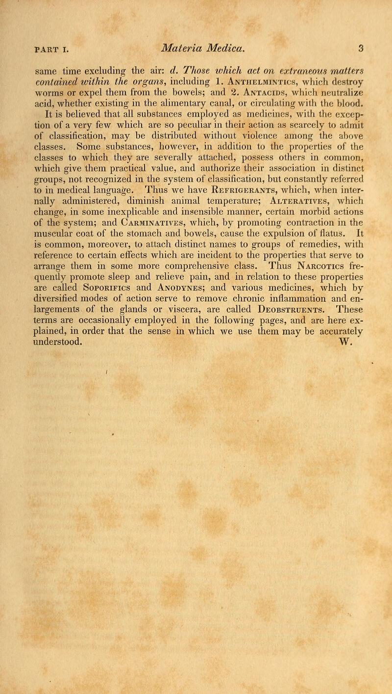 same time excluding the air: d. Those which act on extraneous matters contained within the organs, including 1. Anthelmintics, which destroy worms or expel them from the bowels; and 2. Antacids, which neutralize acid, whether existing in the alimentary canal, or circulating with the blood. It is believed that all substances employed as medicines, with the excep- tion of a very few which are so peculiar in their action as scarcely to admit of classification, may be distributed without violence among the above classes. Some substances, however, in addition to the properties of the classes to which they are severally attached, possess others in common, which give them practical value, and authorize their association in distinct groups, not recognized in the system of classification, but constantly referred to in medical language. Thus we have Refrigerants, which, when inter- nally administered, diminish animal temperature; Alteratives, which change, in some inexplicable and insensible manner, certain morbid actions of the system; and Carminatives, which, by promoting contraction in the muscular coat of the stomach and bowels, cause the expulsion of flatus. It is common, moreover, to attach distinct names to groups of remedies, with reference to certain effects which are incident to the properties that serve to arrange them in some more comprehensive class. Thus Narcotics fre- quently promote sleep and relieve pain, and in relation to these properties- are called Soporifics and Anodynes; and various medicines, which by diversified modes of action serve to remove chronic inflammation and en- largements of the glands or viscera, are called Deobstruents. These terms are occasionally employed in the following pages, and are here ex- plained, in order that the sense in which we use them may be accurately understood. W.