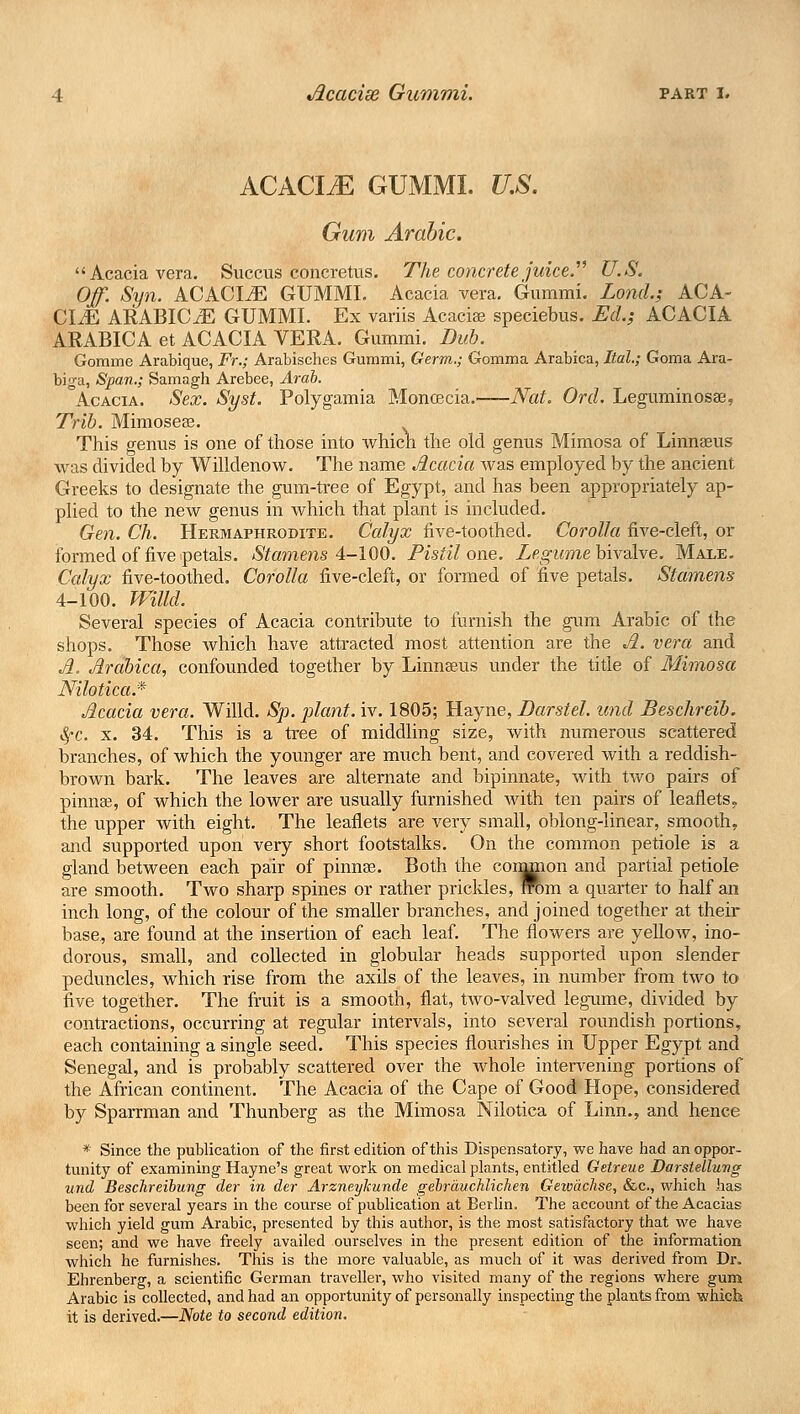 ACACItE gummi. ujs. Gum Arabic. Acacia vera. Succus concretus. The concrete juice. U.S. Off. Syn. ACACLE GUMMI. Acacia vera. Gummi. Lond.; ACA- CliE ARABICxE GUMMI. Ex variis Acacia? speciebus. Ed.; ACACIA ARABICA et ACACIA VERA. Gummi. Dub. Gomme Arabique, Fr.; Arabisches Gummi, Germ.; Comma Arabica, Ital.; Goma Ara- biga, Span.; Samagh Arebee, Arab. Acacia. Sex. Syst. Polygamia Moncecia.—Nat. Ord. Leguminosse, Trib. Mimoseee. This genus is one of those into which the old genus Mimosa of Linnaeus was divided by Willdenow. The name Acacia was employed by the ancient Greeks to designate the gum-tree of Egypt, and has been appropriately ap- plied to the new genus in which that plant is included. Gen. Ch. Hermaphrodite. Calyx five-toothed. Corolla five-cleft, or formed of five petals. Stamens 4-100. Pistil one. Legume bivalve. Male. Calyx five-toothed. Corolla five-cleft, or formed of five petals. Stamens 4-100. mild. Several species of Acacia contribute to furnish the gum Arabic of the shops. Those which have attracted most attention are the A. vera and A. Arabica, confounded together by Linnaeus under the title of Mimosa Nilotica.* Acacia vera. Willd. Sp. plant, iv. 1805; Hayne, Darstel. unci Beschreib. Sj'C x. 34. This is a tree of middling size, with numerous scattered branches, of which the younger are much bent, and covered with a reddish- brown bark. The leaves are alternate and bipinnate, with two pairs of pinna?, of which the lower are usually furnished with ten pairs of leaflets, the upper with eight. The leaflets are very small, oblong-linear, smooth, and supported upon very short footstalks. On the common petiole is a gland between each pair of pinnae. Both the cornmon and partial petiole are smooth. Two sharp spines or rather prickles, from a quarter to half an inch long, of the colour of the smaller branches, and joined together at their base., are found at the insertion of each leaf. The flowers are yellow, ino- dorous, small, and collected in globular heads supported upon slender peduncles, which rise from the axils of the leaves, in number from two to five together. The fruit is a smooth, flat, two-valved legume, divided by contractions, occurring at regular intervals, into several roundish portions, each containing a single seed. This species flourishes in Upper Egypt and Senegal, and is probably scattered over the whole intervening portions of the African continent. The Acacia of the Cape of Good Hope, considered by Sparrman and Thunberg as the Mimosa Nilotica of Linn., and hence * Since the publication of the first edition of this Dispensatory, we have had an oppor- tunity of examining Hayne's great work on medical plants, entitled Getreue Darstellung und Beschreibung der in der Arzneykunde gebrauchlichen Gewachse, &c, which has been for several years in the course of publication at Berlin, The account of the Acacias which yield gum Arabic, presented by this author, is the most satisfactory that we have seen; and we have freely availed ourselves in the present edition of the information which he furnishes. This is the more valuable, as much of it was derived from Dr. Ehrenberg, a scientific German traveller, who visited many of the regions where gum Arabic is collected, and had an opportunity of personally inspecting the plants from which it is derived.—Note to second edition.
