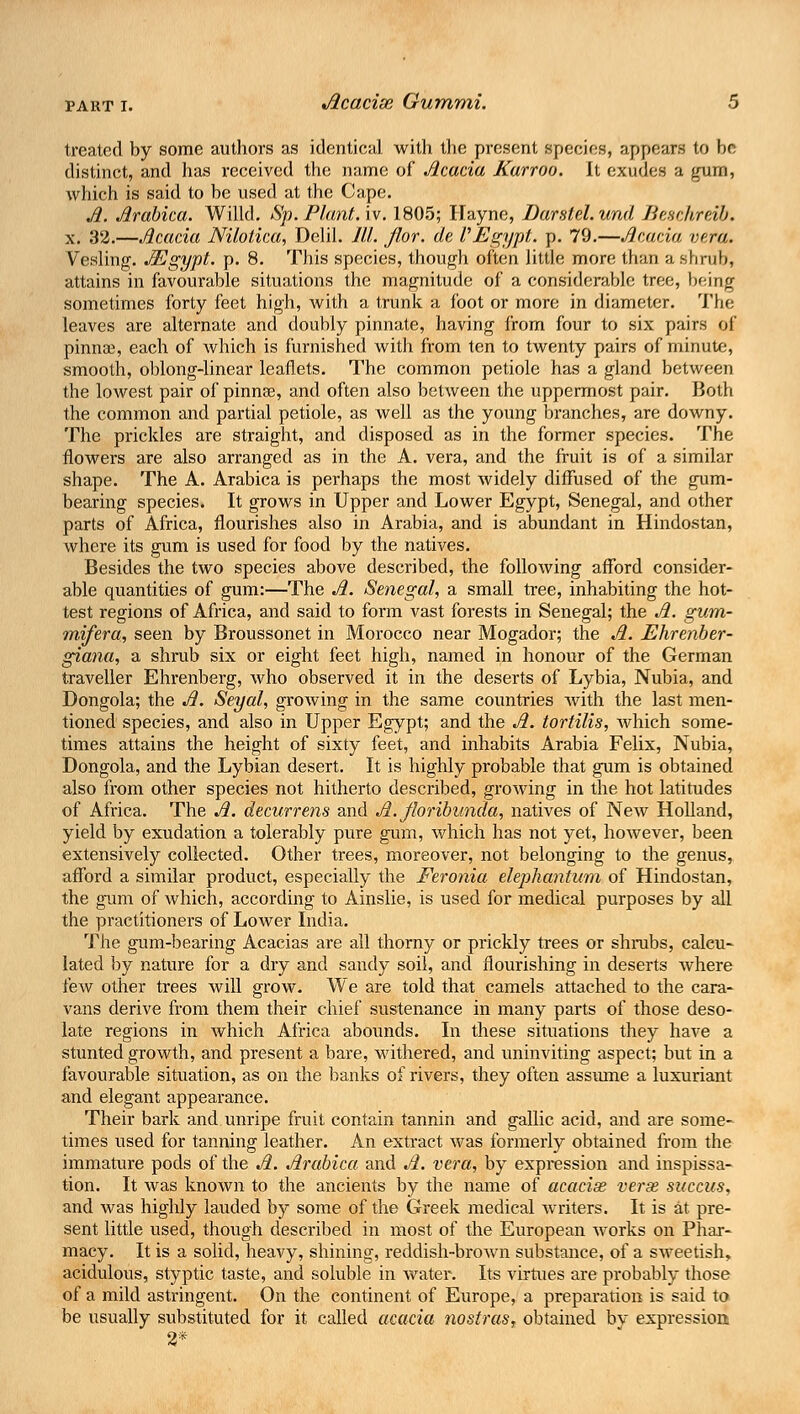 treated by some authors as identical with the present species, appears to he distinct, and has received the name of Jlcacia Karroo. It exudes a gum, which is said to be used at the Cape. A. Jlrabica. Willd. Sp. Plant, iv. 1805; Ilayne, Darstel.und Beschrdb. x. 32.—Acacia NUotica, Delil. III. flor. de I Egypt, p. 79.—Acacia vera. Vesling. Mgypt. p. 8. This species, though often little more than a shrub, attains in favourable situations the magnitude of a considerable tree, being sometimes forty feet high, with a trunk a foot or more in diameter. The leaves are alternate and doubly pinnate, having from four to six pairs of pinnae, each of which is furnished with from ten to twenty pairs of minute, smooth, oblong-linear leaflets. The common petiole has a gland between the lowest pair of pinnae, and often also between the uppermost pair. Both the common and partial petiole, as well as the young branches, are downy. The prickles are straight, and disposed as in the former species. The flowers are also arranged as in the A. vera, and the fruit is of a similar shape. The A. Arabica is perhaps the most widely diffused of the gum- bearing species. It grows in Upper and Lower Egypt, Senegal, and other parts of Africa, flourishes also in Arabia, and is abundant in Hindostan, where its gum is used for food by the natives. Besides the two species above described, the following afford consider- able quantities of gum:—The A. Senegal, a small tree, inhabiting the hot- test regions of Africa, and said to form vast forests in Senegal; the A. gum- ■mifera, seen by Broussonet in Morocco near Mogador; the A. Ehrenber- giana, a shrub six or eight feet high, named in honour of the German traveller Ehrenberg, who observed it in the deserts of Lybia, Nubia, and Dongola; the A. Seyal, growing in the same countries Avith the last men- tioned species, and also in Upper Egypt; and the A. tortilis, which some- times attains the height of sixty feet, and inhabits Arabia Felix, Nubia, Dongola, and the Lybian desert. It is highly probable that gum is obtained also from other species not hitherto described, growing in the hot latitudes of Africa. The A. decurrens and A. floribunda, natives of New Holland, yield by exudation a tolerably pure gum, which has not yet, however, been extensively collected. Other trees, moreover, not belonging to the genus, afford a similar product, especially the Feronia elephantum of Hindostan, the gum of which, according to Ainslie, is used for medical purposes by all the practitioners of Lower India. The gum-bearing Acacias are all thorny or prickly trees or shrubs, calcu- lated by nature for a dry and sandy soil, and flourishing in deserts where few other trees will grow. We are told that camels attached to the cara- vans derive from them their chief sustenance in many parts of those deso- late regions in which Africa abounds. In these situations they have a stunted growth, and present a bare, withered, and uninviting aspect; but in a favourable situation, as on the banks of rivers, they often assume a luxuriant and elegant appearance. Their bark and unripe fruit contain tannin and gallic acid, and are some- times used for tanning leather. An extract was formerly obtained from the immature pods of the A. Arabica and A. vera, by expression and inspissa- tion. It was known to the ancients by the name of acacise verse succus, and was highly lauded by some of the Greek medical writers. It is at pre- sent little used, though described in most of the European works on Phar- macy. It is a solid, heavy, shining, reddish-brown substance, of a sweetish, acidulous, styptic taste, and soluble in water. Its virtues are probably those of a mild astringent. On the continent of Europe, a preparation is said to be usually substituted for it called acacia nostras, obtained bv expression 2*