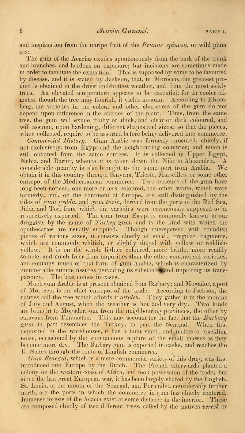 and inspissation from the unripe fruit of the Primus spinosa, or wild plum tree. The gum of the Acacias exudes spontaneously from the bark of the trunk and branches, and hardens on exposure; but incisions are sometimes made in order to facilitate the exudation. This is supposed by some to be favoured by disease, and it is stated by Jackson, that, in Morocco, the greatest pro- duct is obtained in the driest and'hottest weather, and from the most sickly trees. An elevated temperature appears to be essential; for in cooler cli- mates, though the tree may flourish, it yields no gum. According to Ehren- berg, the varieties in the colour and other characters of the gum do not depend upon difference in the species of the plant. Thus, from the same tree, the gum will exude frothy or thick, and clear or dark coloured, and will assume, upon hardening, different shapes and sizes; so that the pieces, when collected, require to be assorted before being delivered into commerce. Commercial History. Gum Arabic was formerly procured, chiefly, if not exclusively, from Egypt and the neighbouring countries; and much is still obtained from the same sources. It is collected in Upper Egypt, Nubia, and Darfur, whence it is taken down the Nile to Alexandria. A considerable quantity is also brought to the same port from Arabia. We obtain it in this country through Smyrna, Trieste, Marseilles, cr some other entrepot of the Mediterranean commerce. Two varieties of the gum have long been noticed, one more or less coloured, the other white, which were formerly, and, on the continent of Europe, are still distinguished by the titles of gum gedda, and gum turic, derived from the ports of the Red Sea, Jidda and Tor, from which the varieties were erroneously supposed to be respectively exported. The gum from Egypt is commonly known to our druggists by the name of Turkey gum, and is the kind with which the apothecaries are usually supplied. Though interspersed with roundish pieces of various sizes, it consists chiefly of small, irregular fragments, which are commonly whitish, or slightly tinged with yellow or reddish- yellow. It is on the whole lighter coloured, more brittle, more readily soluble, and much freer from impurities -than the other commercial varieties, and contains much of that form of gum Arabic, which is characterized by innumerable minute fissures pervading its substancd^and impairing its trans- parency. The best comes in cases. Much gum Arabic is at present obtained from Barbary; and Mogador, a port of Morocco, is the chief entrepot of the trade. According to Jackson, the natives call the tree which affords it attaleh. They gather it in the months of July and August, when the weather is hot and very dry. Two kinds are brought to Mogador, one from the neighbouring provinces, the other by caravans from Timbuctoo. This may account for the fact that the Barbary gum in part resembles the Turkey, in part the Senegal. When first deposited in the warehouses, it has a faint smell, and makes a crackling noise, occasioned by the spontaneous rupture of the small masses as they become more dry. The Barbary gum is exported in casks, and reaches the U. States through the route of English commerce. Gum Senegal, which is a mere commercial variety of this drug, was first introduced into Europe by the Dutch. The French afterwards planted a colony on the western coast of Africa, and took possession of the trade; but since the last great European war, it has been largely shared by the English. St. Louis, at the mouth of the Senegal, and Portendic, considerably further north, are the ports in which the commerce in gum has chiefly centered. Immense forests of the Acacia exist at some distance in the interior. These are composed chiefly of two different trees, called by the natives vereck or