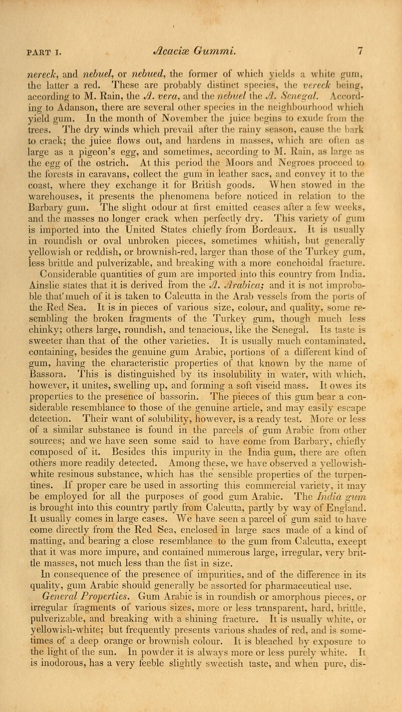 nereck, and nebuel, or nebued, the former of which yields a white gum, the hitler a red. These are probably distinct species, the vereck being, according to M. Rain, the A. vera, and the nebuel the A. Senegal. Lecord- ing to Adanson, there are several other species in the neighbourhood which yield gum. In the month of November the juice begins to exude from the trees. The dry winds which prevail after the rainy season, cause the bark to crack; the juice flows out, and hardens in masses, which are often as large as a pigeon's egg, and sometimes, according to M. Rain, as large as the egg of the ostrich. At this period the Moors and Negroes prow the forests in caravans, collect the gum in leather sacs, and convey it to the coast, where they exchange it for British goods. When stowed in the warehouses, it presents the phenomena before noticed in relation to the Barbary gum. The slight odour at first emitted ceases after a few weeks, and the masses no longer crack when perfectly dry. This variety of gum is imported into the United States chiefly from Bordeaux. It is usually in roundish or oval unbroken pieces, sometimes whitish, but generally yellowish or reddish, or brownish-red, larger than those of the Turkey gum, less brittle and pulverizable, and breaking with a more conchoidal fracture. Considerable quantities of gum are imported into this country from India. Ainslie states that it is derived from the JL. Arabica; and it is not improba- ble that'much of it is taken to Calcutta in the Arab vessels from the polls of die Red Sea. It is in pieces of various size, colour, and quality, some re- sembling the broken fragments of the Turkey gum, though much less chinky; others large, roundish, and tenacious, like the Senegal. Its taste is sweeter than that of the other varieties. It is usually much contaminated, containing, besides the genuine gum Arabic, portions of a different kind of gum, having the characteristic properties of that known by the name of Bassora. This is distinguished by its insolubility in water, with which, however, it unites, swelling up, and forming a soft viscid mass. It owes its properties to the presence of bassorin. The pieces of this gum bear a con- siderable resemblance to those of the genuine article, and may easily escape detection. Their want of solubility, however, is a ready test. More or less of a similar substance is found in the parcels of gum Arabic from other sources; and we have seen some said to have come from Barbary, chiefly composed of it. Besides this impurity in the India gum, there are often others more readily detected. Among these, we have observed a yellowish- white resinous substance, which has the sensible properties of the turpen- tines. If proper care be used in assorting this commercial variety, it may be employed for all the purposes of good gum Arabic. The India gum is brought into this country partly from Calcutta, partly by way of England. It usually comes in large cases. We have seen a parcel of gum said to have come directly from the Red Sea, enclosed in large sacs made of a kind of matting, and bearing a close resemblance to the gum from Calcutta, except that it was more impure, and contained numerous large, irregular, very brit- tle masses, not much less than the fist in size. In consequence of the presence of impurities, and of the difference in its quality, gum Arabic should generally be assorted for pharmaceutical use. General Properties. Gum Arabic is in roundish or amorphous pieces, or irregular fragments of various sizes, more or less transparent, hard, brittle. pulverizable, and breaking with a shining fracture. It is usually white, or yellowish-white; but frequently presents various shades of red, and is some- times of a deep orange or brownish colour. It is bleached by exposure to the light of the sun. In powder it is always more or less purely white. It is inodorous, has a very feeble slightly sweetish taste, and when pure, dis-