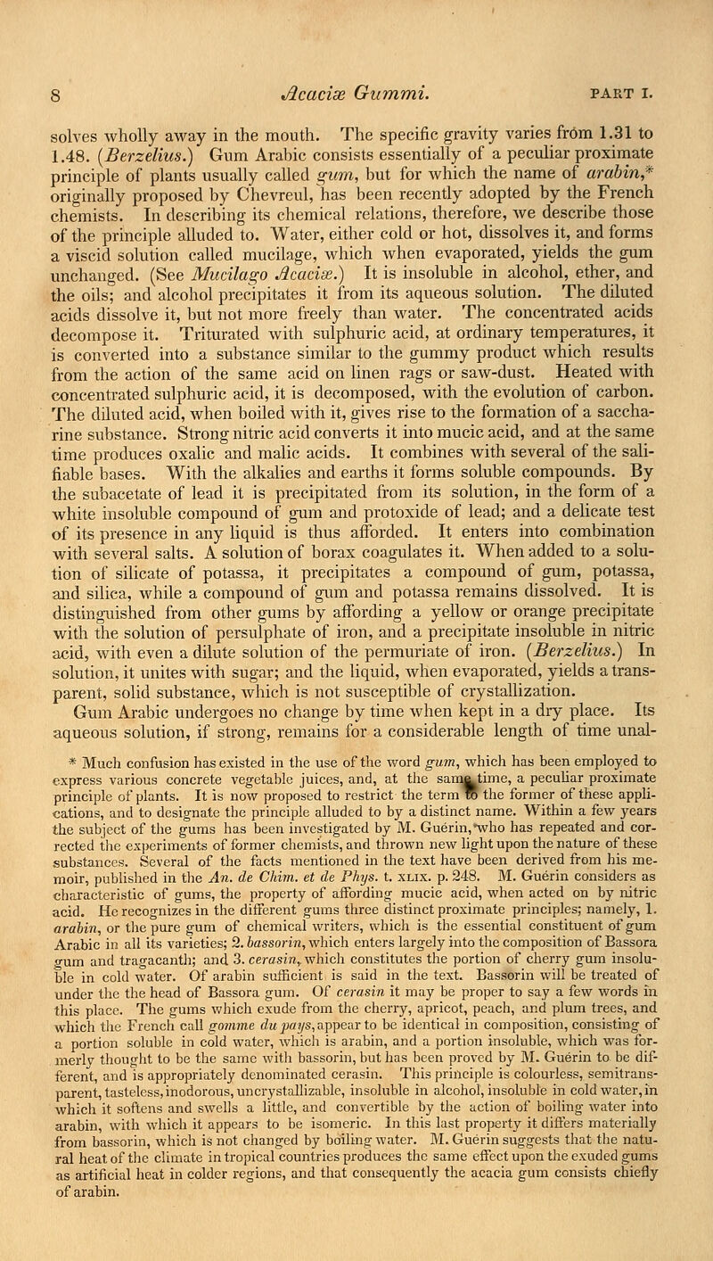 solves wholly away in the mouth. The specific gravity varies from 1.31 to 1.48. (Berzelius.) Gum Arabic consists essentially of a peculiar proximate principle of plants usually called gum, but for which the name of arabin,* originally proposed by Chevreul, has been recently adopted by the French chemists. In describing its chemical relations, therefore, we describe those of the principle alluded to. Water, either cold or hot, dissolves it, and forms a viscid solution called mucilage, which when evaporated, yields the gum unchanged. (See Mucilago Jlcaciae.) It is insoluble in alcohol, ether, and the oils; and alcohol precipitates it from its aqueous solution. The diluted acids dissolve it, but not more freely than water. The concentrated acids decompose it. Triturated with sulphuric acid, at ordinary temperatures, it is converted into a substance similar to the gummy product which results from the action of the same acid on linen rags or saw-dust. Heated with concentrated sulphuric acid, it is decomposed, with the evolution of carbon. The dduted acid, when boiled with it, gives rise to the formation of a saccha- rine substance. Strong nitric acid converts it into mucic acid, and at the same time produces oxalic and malic acids. It combines with several of the sali- fiable bases. With the alkalies and earths it forms soluble compounds. By the subacetate of lead it is precipitated from its solution, in the form of a white insoluble compound of gum and protoxide of lead; and a delicate test of its presence in any liquid is thus afforded. It enters into combination with several salts. A solution of borax coagulates it. When added to a solu- tion of silicate of potassa, it precipitates a compound of gum, potassa, and silica, while a compound of gum and potassa remains dissolved. It is distinguished from other gums by affording a yellow or orange precipitate with the solution of persulphate of iron, and a precipitate insoluble in nitric acid, with even a dilute solution of the permuriate of iron. (Berzelius.) In solution, it unites with sugar; and the liquid, when evaporated, yields a trans- parent, solid substance, which is not susceptible of crystallization. Gum Arabic undergoes no change by time when kept in a dry place. Its aqueous solution, if strong, remains for a considerable length of time unal- * Much confusion has existed in the use of the word gum, which has been employed to express various concrete vegetable juices, and, at the sam^time, a peculiar proximate principle of plants. It is now proposed to restrict the term to the former of these appli- cations, and to designate the principle alluded to by a distinct name. Within a few years the subject of the gums has been investigated by M. Guerin,*who has repeated and cor- rected the experiments of former chemists, and thrown new light upon the nature of these substances. Several of the facts mentioned in the text have been derived from his me- moir, published in the An. de Chim. et de Phys. t. xlix. p. 248. M. Guerin considers as characteristic of gums, the property of affording mucic acid, when acted on by nitric acid. He recognizes in the different gums three distinct proximate principles; namely, 1. arabin, or the pure gum of chemical writers, which is the essential constituent of gum Arabic in all its varieties; 2. bassorin, which enters largely into the composition of Bassora p-um and tragacanth; and 3. cerasinr which constitutes the portion of cherry gum insolu- ble in cold water. Of arabin sufficient is said in the text. Bassorin will be treated of under the the head of Bassora gum. Of cerasin it may be proper to say a few words in this place. The gums which exude from the cherry, apricot, peach, and plum trees, and which the French call gomme du pays,appear to be identical in composition, consisting of a portion soluble in cold water, which is arabin, and a portion insoluble, which was for- merly thought to be the same with bassorin, but has been proved by M. Guerin to be dif- ferent, and is appropriately denominated cerasin. This principle is colourless, semitrans- parent, tasteless, inodorous, uncrystallizable, insoluble in alcohol, insoluble in cold water, in which it softens and swells a little, and convertible by the action of boiling water into arabin, with which it appears to be isomeric. In this last property it differs materially from bassorin, which is not changed by boiling water. M. Guerin suggests that the natu- ral heat of the climate in tropical countries produces the same effect upon the exuded gums as artificial heat in colder regions, and that consequently the acacia gum consists chiefly of arabin.