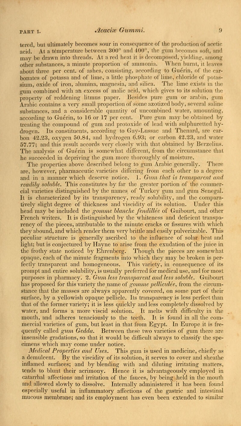 tered, but ultimately becomes sour in consequence of the production of acetic acid. At a temperature between 300° and 400°, the gum becomes soft, and may be drawn into threads. At a red heat it is decomposed, yielding, among other substances, a minute proportion of ammonia. When burnt, it leaves about three per cent, of ashes, consisting, according to Guerin, of the car- bonates of potassa and of lime, a little phosphate of lime, chloride of potas- sium, oxide of iron, alumina, magnesia, and silica. The lime exists in the (mm combined with an excess of malic acid, which gives to its solution the property of reddening litmus paper. Besides pure gum or arabin, gum Arabic contains a very small proportion of some azotized body, several saline substances, and a considerable quantity of uncombined water, amounting, according to Guerin, to 16 or 17 per cent. Pure gum may be obtained by treating the compound of gum and protoxide of lead with sulphuretted hy- drogen. Its constituents, according to Gay-Lussac and Thenard, are car- bon 42.23, oxygen 50.84, and hydrogen 6.93; or carbon 42.23, and water 57.77; and this result accords very closely with that obtained by Berzelius. The analysis of Guerin is somewhat different, from the circumstance that he succeeded in depriving the gum more thoroughly of moisture. The properties above described belong to gum Arabic generally. There are, however, pharmaceutic varieties differing from each other to a degree and in a manner which deserve notice. 1. Gum that is transparent and readily soluble. This constitutes by far the greater portion of the commer- cial varieties distinguished by the names of Turkey gum and gum Senegal. It is characterized by its transparency, ready solubility, and the compara- tively slight degree of thickness and viscidity of its solution. Under this head may be included the gomme blanche fendillee of Guibourt, and other French writers. It is distinguished by the whiteness and deficient transpa- rency of the pieces, attributable to the minute cracks or fissures with which they abound, and which render them very brittle and easily pulverizable. This peculiar structure is generally ascribed to the influence of solar heat and light; but is conjectured by Hayne to arise from the exudation of the juice in the frothy state noticed by Ehrenberg. Though the pieces are somewhat opaque, each of the minute fragments into which they may be broken is per- fectly transparent and homogeneous. This variety, in consequence of its prompt and entire solubility, is usually preferred for medical use, and for most purposes in pharmacy. 2. Gum less transparent and less soluble. Guibourt has proposed for this variety the name of gomme pelliculee, from the circum- stance that the masses are always apparently covered, on some part of their surface, by a yellowish opaque pellicle. Its transparency is less perfect than that of the former variety; it is less quickly and less completely dissolved by water, and forms a more viscid solution. It melts with difficulty in the mouth, and adheres tenaciously to the teeth. It is found in all the com- mercial varieties of gum, but least in that from Egypt. In Europe it is fre- quently called gum Gedda. Between these two varieties of gum there are insensible gradations, so that it would be difficult always to classify the spe- cimens which may come under notice. Medical Properties and Uses. This gum is used in medicine, chiefly as a demulcent. By the viscidity of its solution, it serves to cover and sheathe inflamed surfaces; and by blending with and diluting irritating matters, tends to blunt their acrimony. Hence it is advantageously employed in catarrhal affections and irritation of the fauces, by being held in the mouth and allowed slowly to dissolve. Internally administered it has been found especially useful in inflammatory affections of the gastric and intestinal mucous membrane; and its employment has even been extended to similar