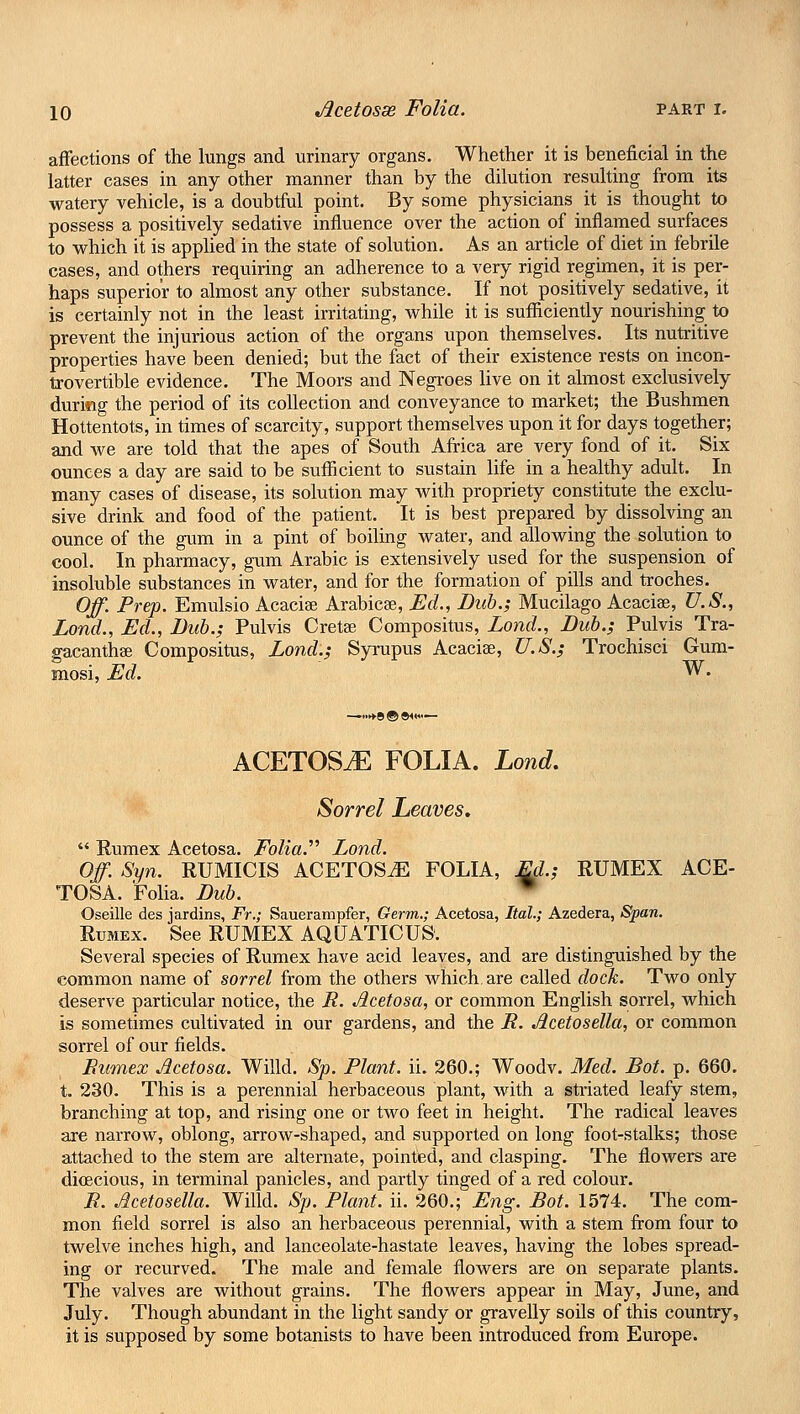 affections of the lungs and urinary organs. Whether it is beneficial in the latter cases in any other manner than by the dilution resulting from its watery vehicle, is a doubtful point. By some physicians it is thought to possess a positively sedative influence over the action of inflamed surfaces to which it is applied in the state of solution. As an article of diet in febrile cases, and others requiring an adherence to a very rigid regimen, it is per- haps superior to almost any other substance. If not positively sedative, it is certainly not in the least irritating, while it is sufficiently nourishing to prevent the injurious action of the organs upon themselves. Its nutritive properties have been denied; but the fact of their existence rests on incon- trovertible evidence. The Moors and Negroes live on it almost exclusively duriwg the period of its collection and conveyance to market; the Bushmen Hottentots, in times of scarcity, support themselves upon it for days together; and we are told that the apes of South Africa are very fond of it. Six ounces a day are said to be sufficient to sustain life in a healthy adult. In many cases of disease, its solution may with propriety constitute the exclu- sive drink and food of the patient. It is best prepared by dissolving an ounce of the gum in a pint of boiling water, and allowing the solution to cool. In pharmacy, gum Arabic is extensively used for the suspension of insoluble substances in water, and for the formation of pills and troches. Off. Prep. Emulsio Acacise Arabicee, Ed., Dub.; Mucilago Acacias, U.S., Lond., Ed., Dub.; Pulvis Cretae Compositus, Lond., Dub.; Pulvis Tra- gacanthae Compositus, Lond.; Syrupus Acacias, U.S.; Trochisci Gum- mosi, Ed. W. ACETOStE FOLIA. Lond. Sorrel Leaves.  Rumex Acetosa. Folia. Lond. Off. Syn. RUMICIS ACETOSvE FOLIA, Ed.; RUMEX ACE- TOSA. Folia. Dub. Oseille des jardins, Fr.; Sauerampfer, Germ.; Acetosa, Ital.; Azedera, Span. Rumex. See RUMEX AQUATIC US. Several species of Rumex have acid leaves, and are distinguished by the common name of sorrel from the others which, are called dock. Two only deserve particular notice, the R. Acetosa, or common English sorrel, which is sometimes cultivated in our gardens, and the R. Acetosella, or common sorrel of our fields. Rumex Acetosa. Willd. Sp. Plant, ii. 260.; Woodv. Med. Dot. p. 660. t. 230. This is a perennial herbaceous plant, with a striated leafy stem, branching at top, and rising one or two feet in height. The radical leaves are narrow, oblong, arrow-shaped, and supported on long foot-stalks; those attached to the stem are alternate, pointed, and clasping. The flowers are dkecious, in terminal panicles, and partly tinged of a red colour. R. Acetosella. Willd. Sp. Plant, ii. 260.; Eng. Dot. 1574. The com- mon field sorrel is also an herbaceous perennial, with a stem from four to twelve inches high, and lanceolate-hastate leaves, having the lobes spread- ing or recurved. The male and female flowers are on separate plants. The valves are without grains. The flowers appear in May, June, and July. Though abundant in the light sandy or gravelly soils of this country, it is supposed by some botanists to have been introduced from Europe.