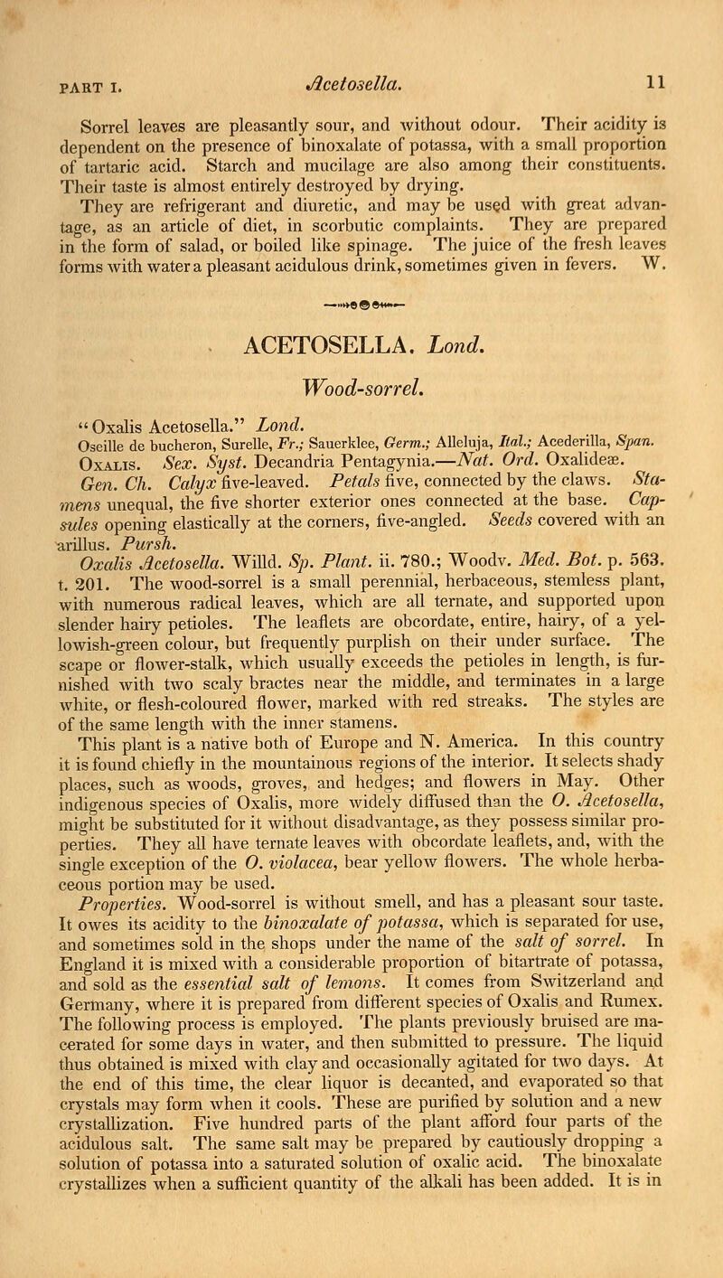 PART I. Sorrel leaves are pleasantly sour, and without odour. Their acidity is dependent on the presence of binoxalate of potassa, with a small proportion of tartaric acid. Starch and mucilage are also among their constituents. Their taste is almost entirely destroyed by drying. They are refrigerant and diuretic, and may be used with great advan- tage, as an article of diet, in scorbutic complaints. They are prepared in the form of salad, or boiled like spinage. The juice of the fresh leaves forms with water a pleasant acidulous drink, sometimes given in fevers. W. . ACETOSELLA. Lond. Wood-sorrel.  Oxalis Acetosella. Lond. Oseille de bucheron, Surelle, Fr.; Sauerklee, Germ.; Alleluja, Hal.; Acedenlla, Span. Oxalis. Sex. Syst. Decandria Pentagynia.—Nat. Orel. Oxalideas. Gen. Ch. Calyx five-leaved. Petals five, connected by the claws. Sta- mens unequal, the five shorter exterior ones connected at the base. Cap- sules opening elastically at the corners, five-angled. Seeds covered with an arillus. Pursh. Oxalis Acetosella. Wffld. Sp. Plant, ii. 780.; Woodv. Med. Bot. p. 563. t. 201. The wood-sorrel is a small perennial, herbaceous, stemless plant, with numerous radical leaves, which are all ternate, and supported upon slender hairy petioles. The leaflets are obcordate, entire, hairy, of a yel- lowish-green colour, but frequently purplish on their under surface. The scape or flower-stalk, which usually exceeds the petioles in length, is fur- nished with two scaly bractes near the middle, and terminates in a large white, or flesh-coloured flower, marked with red streaks. The styles are of the same length with the inner stamens. This plant is a native both of Europe and N. America. In this country it is found chiefly in the mountainous regions of the interior. It selects shady places, such as woods, groves, and hedges; and flowers in May. Other indigenous species of Oxalis, more widely diffused than the 0. Acetosella, might be substituted for it without disadvantage, as they possess similar pro- perties. They all have ternate leaves with obcordate leaflets, and, with the single exception of the 0. violacea, bear yellow flowers. The whole herba- ceous portion may be used. Properties. Wood-sorrel is without smell, and has a pleasant sour taste. It owes its acidity to the binoxalate of potassa, which is separated for use, and sometimes sold in the shops under the name of the salt of sorrel. In England it is mixed with a considerable proportion of bitartrate of potassa, and sold as the essential salt of lemons. It comes from Switzerland and Germany, where it is prepared from different species of Oxalis and Rumex. The following process is employed. The plants previously bruised are ma- cerated for some days in water, and then submitted to pressure. The liquid thus obtained is mixed with clay and occasionally agitated for two days. At the end of this time, the clear liquor is decanted, and evaporated so that crystals may form when it cools. These are purified by solution and a new crystallization. Five hundred parts of the plant afford four parts of the acidulous salt. The same salt may be prepared by cautiously dropping a solution of potassa into a saturated solution of oxalic acid. The binoxalate crystallizes when a sufficient quantity of the alkali has been added. It is in