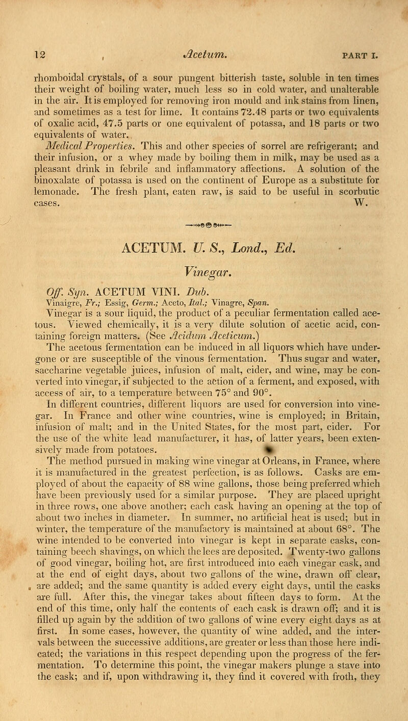 rhomboidal crystals, of a sour pungent bitterish taste, soluble in ten times their weight of boiling water, much less so in cold water, and unalterable in the air. It is employed for removing iron mould and ink stains from linen, and sometimes as a test for lime. It contains 72.48 parts or two equivalents of oxalic acid, 47.5 parts or one equivalent of potassa, and 18 parts or two equivalents of water., Medical Properties. This and other species of sorrel are refrigerant; and their infusion, or a whey made by boiling them in milk, may be used as a pleasant drink in febrile and inflammatory affections. A solution of the binoxalate of potassa is used on the continent of Europe as a substitute for lemonade. The fresh plant, eaten raw, is said to be useful in scorbutic cases. W. —••►♦9 © *<«•— ACETUM. U. S., Lond., Ed. Vinegar. Of. Syn. ACETUM VINI. Dub. Vinaigre, Fr.; Essig, Germ.; Aceto, Ital.; Vinagre, Span. Vinegar is a sour liquid, the product of a peculiar fermentation called ace- tous. Viewed chemically, it is a very dilute solution of acetic acid, con- taining foreign matters. (See Jieidiim Jlceticuni.) The acetous fermentation can be induced in all liquors which have under- gone or are susceptible of the vinous fermentation. Thus sugar and water, saccharine vegetable juices, infusion of malt, cider, and wine, may be con- verted into vinegar, if subjected to the action of a ferment, and exposed, with access of air, to a temperature between 75° and 90°. In different countries, different liquors are used for conversion into vine- gar. In France and other wine countries, wine is employed; in Britain, infusion of malt; and in the United States, for the most part, cider. For the use of the white lead manufacturer, it has, of latter years, been exten- sively made from potatoes. * The method pursued in making wine vinegar at Orleans, in France, where it is manufactured in the greatest perfection, is as follows. Casks are em- ployed of about the capacity of 88 wine gallons, those being preferred which have been previously used for a similar purpose. They are placed upright in three rows, one above another; each cask having an opening at the top of about two inches in diameter. In summer, no artificial heat is used; but in winter, the temperature of the manufactory is maintained at about 68°. The wine intended to be converted into vinegar is kept in separate casks, con- taining beech shavings, on which the lees are deposited. Twenty-two gallons of good vinegar, boiling hot, are first introduced into each vinegar cask, and at the end of eight days, about two gallons of the wine, draAvn off clear, are added; and the same quantity is added every eight days, until the casks are full. After this, the vinegar takes about fifteen clays to form. At the end of this time, only half the contents of each cask is drawn off; and it is filled up again by the addition of two gallons of wine every eight days as at first. In some cases, however, the quantity of wine added, and the inter- vals between the successive additions, are greater or less than those here indi- cated; the variations in this respect depending upon the progress of the fer- mentation. To determine this point, the vinegar makers plunge a stave into the cask; and if, upon withdrawing it, they find it covered with froth, they
