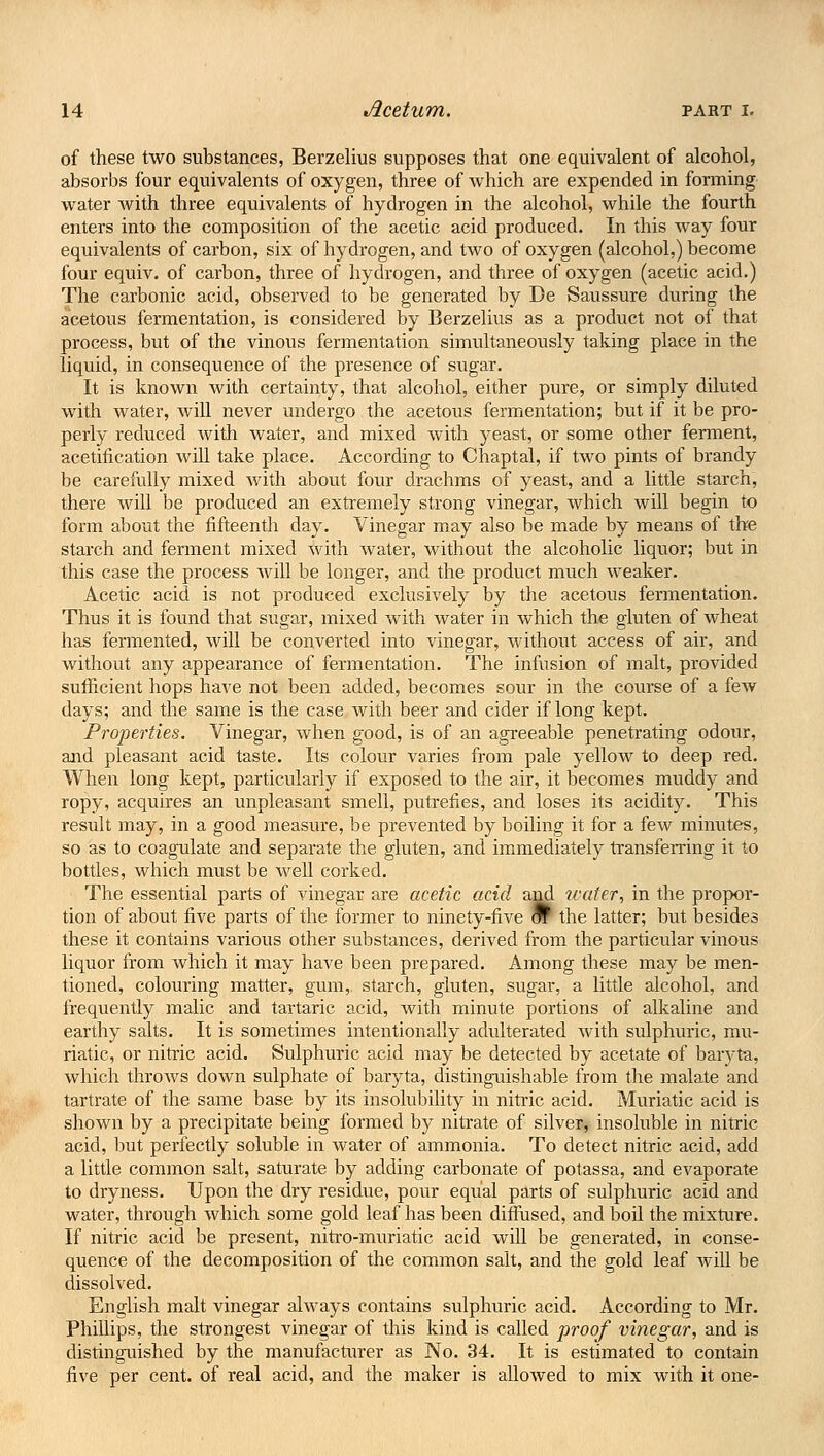 of these two substances, Berzelius supposes that one equivalent of alcohol, absorbs four equivalents of oxygen, three of which are expended in forming water with three equivalents of hydrogen in the alcohol, while the fourth enters into the composition of the acetic acid produced. In this way four equivalents of carbon, six of hydrogen, and two of oxygen (alcohol,) become four equiv. of carbon, three of hydrogen, and three of oxygen (acetic acid.) The carbonic acid, observed to be generated by De Saussure during the acetous fermentation, is considered by Berzelius as a product not of that process, but of the vinous fermentation simultaneously taking place in the liquid, in consequence of the presence of sugar. It is known with certainty, that alcohol, either pure, or simply diluted with water, will never undergo the acetous fermentation; but if it be pro- perly reduced with water, and mixed with yeast, or some other ferment, acetification will take place. According to Chaptal, if two pints of brandy be carefully mixed with about four drachms of yeast, and a little starch, there will be produced an extremely strong vinegar, which will begin to form about the fifteenth day. Vinegar may also be made by means of the starch and ferment mixed with water, without the alcoholic liquor; but in this case the process will be longer, and the product much weaker. Acetic acid is not produced exclusively by the acetous fermentation. Thus it is found that sugar, mixed with water in which the gluten of wheat has fermented, will be converted into vinegar, without access of air, and without any appearance of fermentation. The infusion of malt, provided sufficient hops have not been added, becomes sour in the course of a few days; and the same is the case with beer and cider if long kept. Properties. Vinegar, when good, is of an agreeable penetrating odour, and pleasant acid taste. Its colour varies from pale yellow to deep red. When long kept, particularly if exposed to the air, it becomes muddy and ropy, acquires an unpleasant smell, putrefies, and loses its acidity. This result may, in a good measure, be prevented by boiling it for a few minutes, so as to coagulate and separate the gluten, and immediately transferring it to bottles, which must be well corked. The essential parts of vinegar are acetic acid and water, in the propor- tion of about five parts of the former to ninety-five W the latter; but besides these it contains various other substances, derived from the particular vinous liquor from which it may have been prepared. Among these may be men- tioned, colouring matter, gum, starch, gluten, sugar, a little alcohol, and frequently malic and tartaric acid, with minute portions of alkaline and earthy salts. It is sometimes intentionally adulterated with sulphuric, mu- riatic, or nitric acid. Sulphuric acid may be detected by acetate of baryta, which throws down sulphate of baryta, distinguishable from the malate and tartrate of the same base by its insolubility in nitric acid. Muriatic acid is shown by a precipitate being formed by nitrate of silver, insoluble in nitric acid, but perfectly soluble in water of ammonia. To detect nitric acid, add a little common salt, saturate by adding carbonate of potassa, and evaporate to dryness. Upon the dry residue, pour equal parts of sulphuric acid and water, through which some gold leaf has been diffused, and boil the mixture. If nitric acid be present, nitro-muriatic acid will be generated, in conse- quence of the decomposition of the common salt, and the gold leaf will be dissolved. English malt vinegar always contains sulphuric acid. According to Mr. Phillips, the strongest vinegar of this kind is called proof vinegar, and is distinguished by the manufacturer as No. 34. It is estimated to contain five per cent, of real acid, and the maker is allowed to mix with it one-