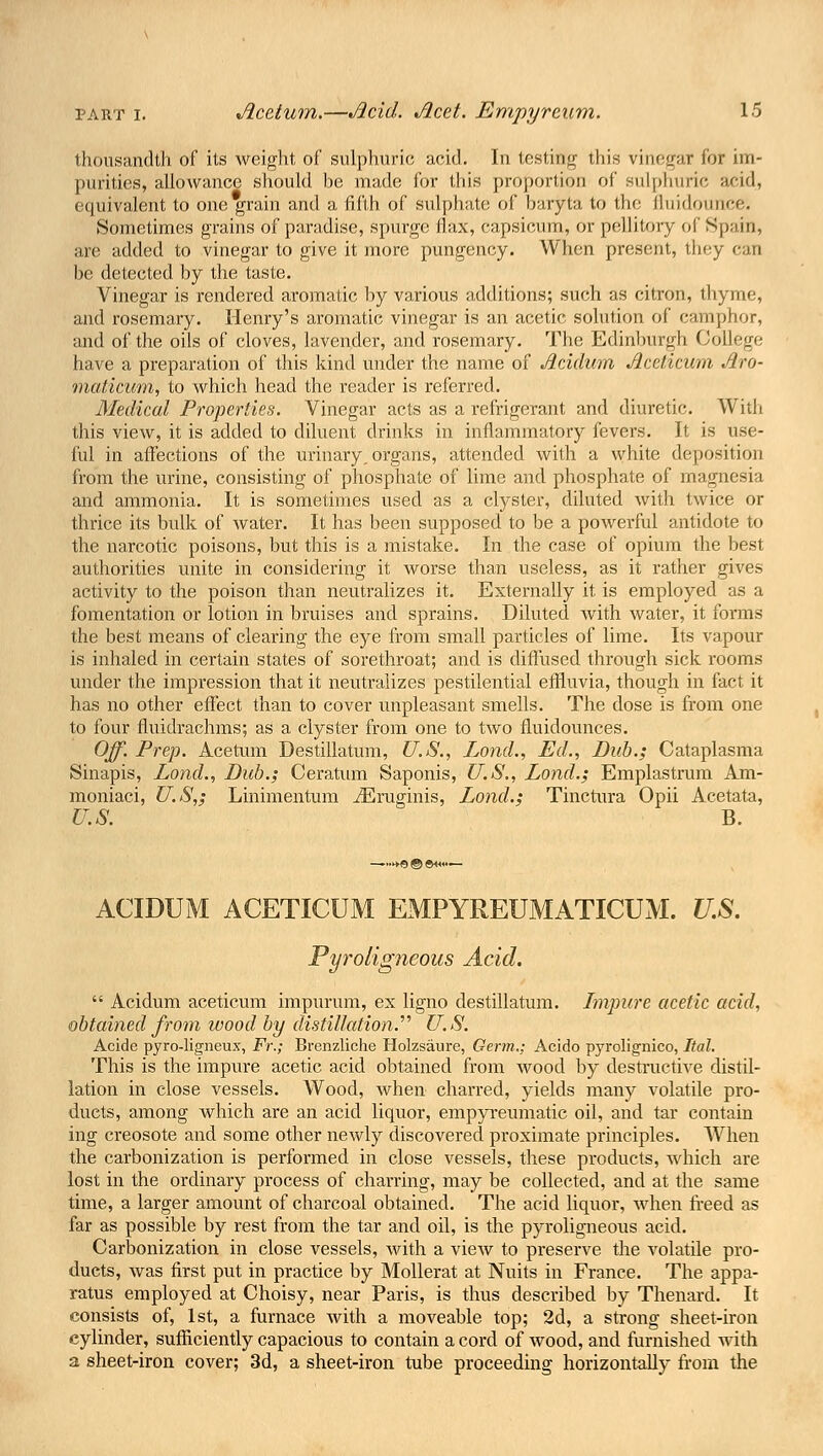 thousandth of its weight of sulphuric acid. In testing this vinegar fur im- purities, allowance should be made for this proportion of sulphuric acid, equivalent to one grain and a fifth of sulphate of baryta to the fluidounce. Sometimes grains of paradise, spurge flax, capsicum, or pellitory of Spain, are added to vinegar to give it more pungency. When present, they can be detected by the taste. Vinegar is rendered aromatic by various additions; such as citron, thyme, and rosemary. Henry's aromatic vinegar is an acetic solution of camphor, and of the oils of cloves, lavender, and rosemary. The Edinburgh College have a preparation of this kind under the name of Acidum Acelicum Aro- maticum, to which head the reader is referred. Medical Properties. Vinegar acts as a refrigerant and diuretic. With this view, it is added to diluent drinks in inflammatory fevers. It is use- ful in affections of the urinary, organs, attended with a white deposition from the urine, consisting of phosphate of lime and phosphate of magnesia and ammonia. It is sometimes used as a clyster, diluted with twice or thrice its bulk of water. It has been supposed to be a powerful antidote to the narcotic poisons, but this is a mistake. In the case of opium the best authorities unite in considering it worse than useless, as it rather gives activity to the poison than neutralizes it. Externally it is employed as a fomentation or lotion in bruises and sprains. Diluted with water, it forms the best means of clearing the eye from small particles of lime. Its vapour is inhaled in certain states of sorethroat; and is diffused through sick rooms under the impression that it neutralizes pestilential effluvia, though in fact it has no other effect than to cover unpleasant smells. The dose is from one to four fluidrachms; as a clyster from one to two fluidounces. Off'. Prep. Acetum Destillatum, U.S., Lond., Ed., Dub.; Cataplasma Sinapis, Lond., Dub.; Ceratum Saponis, U.S., Lond.; Emplastrum Am- moniaci, US,; Linimentum iEruginis, Lond.; Tinctura Opii Acetata, US. B. ACIDUM ACETICUM EMPYREUMATICUM. U.S. Pyroligneous Acid.  Acidum aceticum impurum, ex ligno destillatum. Impure acetic acid, obtained from wood by distillation. U.S. Acide pyro-ligneux, Fr.; Brenzliche Holzsaure, Germ.; Acido pyrolignico, Ital. This is the impure acetic acid obtained from wood by destructive distil- lation in close vessels. Wood, when charred, yields many volatile pro- ducts, among which are an acid liquor, empyreumatic oil, and tar contain ing creosote and some other newly discovered proximate principles. When the carbonization is performed in close vessels, these products, which are lost in the ordinary process of charring, may be collected, and at the same time, a larger amount of charcoal obtained. The acid liquor, when freed as far as possible by rest from the tar and oil, is the pyroligneous acid. Carbonization in close vessels, with a view to preserve the volatile pro- ducts, was first put in practice by Mollerat at Nuits in France. The appa- ratus employed at Choisy, near Paris, is thus described by Thenard. It consists of, 1st, a furnace with a moveable top; 2d, a strong sheet-iron cylinder, sufficiently capacious to contain a cord of wood, and furnished with a sheet-iron cover; 3d, a sheet-iron tube proceeding horizontally from the