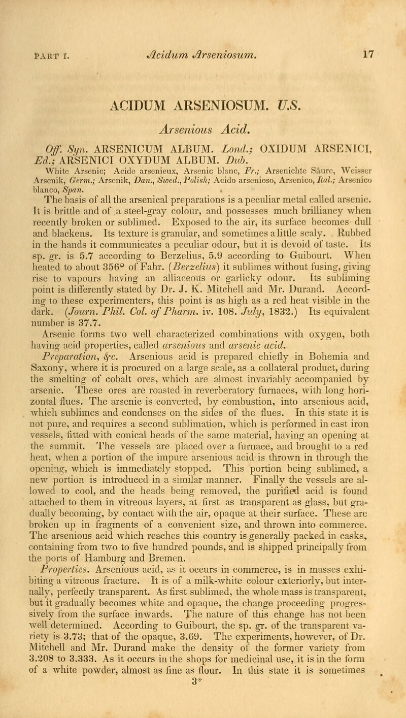 ACIDUM ARSENIOSUM. U.S. Arsenious Acid. Of. Sy?i. ARSENICUM ALBUM. Lond.; OXIDUM ARSENK'I, Ed.; ARSENICI OXYDUM ALBUM. Dub. White Arsenic; Acide arsenieux, Arsenic blanc, Fr.; Arsenichtc Saure, Weisaer Arsenik, Germ.; Arsenik, Dan., Swed., Polish; Acido arsenioso, Arscnico, IlaL; Arsenico bianco, Span. • The basis of all the arsenical preparations is a peculiar metal called arsenic. It is brittle and of a steel-gray colour, and possesses much brilliancy when recently broken or sublimed. Exposed to the air, its surface becomes dull and blackens. Its texture is granular, and sometimes a little scaly. Rubbed in the hands it communicates a peculiar odour, but it is devoid of taste. Its sp. gr. is 5.7 according to Berzelius, 5.9 according to Guibourt. When heated to about 356° of Fahr. {Berzelius) it sublimes without fusing, giving rise to vapours having an alliaceous or garlicky odour. Its subliming point is differently stated by Dr. J. K. Mitchell and Mr. Durand. Accord- ing to these experimenters, this point is as high as a red heat visible in the dark. (Journ. Phil. Col. of Pharm. iv. 108. July, 1832.) Its equivalent number is 37.7. Arsenic forms two well characterized combinations with oxygen, both having acid properties, called arsenious and arsenic acid. Preparation, 8fC. Arsenious acid is prepared chiefly in Bohemia and Saxony, where it is procured on a large scale, as a collateral product, during the smelting of cobalt ores, which are almost invariably accompanied by arsenic. These ores are roasted in reverberatory furnaces, with long hori- zontal flues. The arsenic is converted, by combustion, into arsenious acid, which sublimes and condenses on the sides of the flues. In this state it is not pure, and requires a second sublimation, which is performed in cast iron vessels, fitted with conical heads of the same material, having an opening at the summit. The vessels are placed over a furnace, and brought to a red heat, when a portion of the impure arsenious acid is thrown in through the opening, which is immediately stopped. This portion being sublimed, a new portion is introduced in a similar manner. Finally the vessels are al- lowed to cool, and the heads being removed, the purified acid is found attached to them in vitreous layers, at first as transparent as glass, but gra- dually becoming, by contact with the air, opaque at their surface. These are broken up in fragments of a convenient size, and thrown into commerce. The arsenious acid which reaches this country is generally packed in casks, containing from two to five hundred pounds, and is shipped principally from the ports of Hamburg and Bremen. Properties. Arsenious acid, as it occurs in commerce, is in masses exhi- biting a vitreous fracture. It is of a milk-white colour exteriorly, but inter- nally, perfectly transparent. As first sublimed, the whole mass is transparent, but it gradually becomes white and opaque, the change proceeding progres- sively from the surface inwards. The nature of this change has not been well determined. According to Guibourt, the sp. gr. of the transparent va- riety is 3.73; that of the opaque, 3.69. The experiments, however, of Dr. Mitchell and Mr. Durand make the density of the former variety from 3.208 to 3.333. As it occurs in the shops for medicinal use, it is in the form of a white powder, almost as fine as flour. In this state it is sometimes 3*