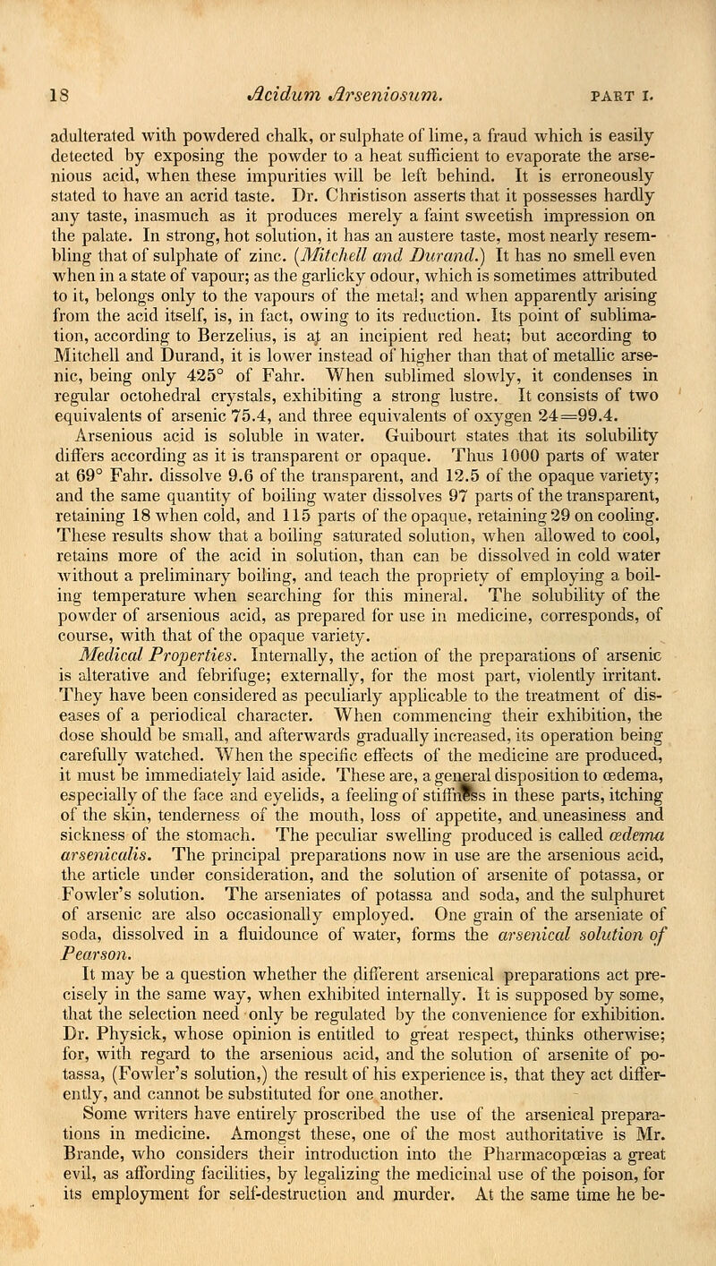adulterated with powdered chalk, or sulphate of lime, a fraud which is easily detected by exposing the powder to a heat sufficient to evaporate the arse- nious acid, when these impurities will be left behind. It is erroneously stated to have an acrid taste. Dr. Christison asserts that it possesses hardly any taste, inasmuch as it produces merely a faint sweetish impression on the palate. In strong, hot solution, it has an austere taste, most nearly resem- bling that of sulphate of zinc. {Mitchell and Durand.) It has no smell even when in a state of vapour; as the garlicky odour, which is sometimes attributed to it, belongs only to the vapours of the metal; and when apparently arising from the acid itself, is, in fact, owing to its reduction. Its point of sublima- tion, according to Berzelius, is a£ an incipient red heat; but according to Mitchell and Durand, it is lower instead of higher than that of metallic arse- nic, being only 425° of Fahr. When sublimed slowly, it condenses in regular octohedral crystals, exhibiting a strong lustre. It consists of two equivalents of arsenic 75.4, and three equivalents of oxygen 24=99.4. Arsenious acid is soluble in water. Guibourt states that its solubility differs according as it is transparent or opaque. Thus 1000 parts of water at 69° Fahr. dissolve 9.6 of the transparent, and 12.5 of the opaque variety; and the same quantity of boiling water dissolves 97 parts of the transparent, retaining 18 when cold, and 115 parts of the opaque, retaining 29 on cooling. These results show that a boiling saturated solution, when allowed to cool, retains more of the acid in solution, than can be dissolved in cold water without a preliminary boiling, and teach the propriety of employing a boil- ing temperature when searching for this mineral. The solubility of the powder of arsenious acid, as prepared for use in medicine, corresponds, of course, with that of the opaque variety. Medical Properties. Internally, the action of the preparations of arsenic is alterative and febrifuge; externally, for the most part, violently irritant. They have been considered as peculiarly applicable to the treatment of dis- eases of a periodical character. When commencing their exhibition, the dose should be small, and afterwards gradually increased, its operation being carefully watched. When the specific effects of the medicine are produced, it must be immediately laid aside. These are, a general disposition to oedema, especially of the face and eyelids, a feeling of stiffrSss in these parts, itching of the skin, tenderness of the mouth, loss of appetite, and uneasiness and sickness of the stomach. The peculiar swelling produced is called oedema arsenicalis. The principal preparations now in use are the arsenious acid, the article under consideration, and the solution of arsenite of potassa, or Fowler's solution. The arseniates of potassa and soda, and the sulphuret of arsenic are also occasionally employed. One grain of the arseniate of soda, dissolved in a fluidounce of water, forms the arsenical solution of Pearson. It may be a question whether the different arsenical preparations act pre- cisely in the same way, when exhibited internally. It is supposed by some, that the selection need only be regulated by the convenience for exhibition. Dr. Physick, whose opinion is entitled to great respect, thinks otherwise; for, with regard to the arsenious acid, and the solution of arsenite of po- tassa, (Fowler's solution,) the result of his experience is, that they act differ- ently, and cannot be substituted for one another. Some writers have entirely proscribed the use of the arsenical prepara- tions in medicine. Amongst these, one of the most authoritative is Mr. Brande, who considers their introduction into the Pharmacopoeias a great evil, as affording facilities, by legalizing the medicinal use of the poison, for its employment for self-destruction and murder. At the same time he be-