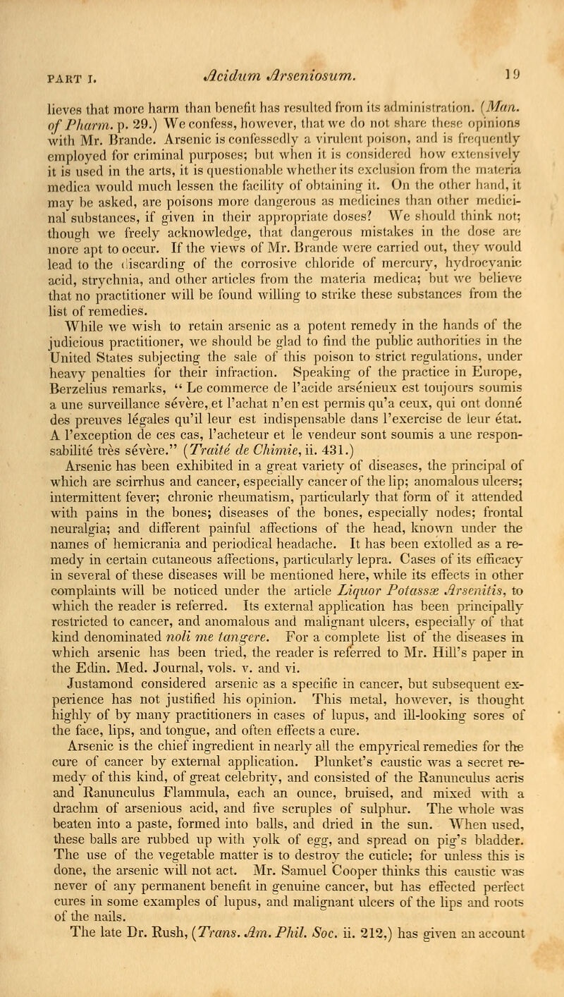 lieves that more harm than benefit has resulted from its administration. (Man. ofPharm.Tp. 29.) We confess, however, that we do not share these opinions with Mr. Brande. Arsenic is confessedly a virulent poison, and is frequently employed for criminal purposes; hut when it is considered how extensively it is used in the arts, it is questionable whether its exclusion from the materia medica would much lessen the facility of obtaining it. On the other hand, it may he asked, are poisons more dangerous as medicines than other medici- nal substances, if given in their appropriate doses? We should think not; though we freely acknowledge, that dangerous mistakes in the dose are more apt to occur. If the views of Mr. Brande were carried out, they would lead to the discarding of the corrosive chloride of mercury, hydrocyanic acid, strychnia, and other articles from the materia medica; hut we helieve that no practitioner will be found willing to strike these substances from the list of remedies. While we wish to retain arsenic as a potent remedy in the hands of the judicious practitioner, Ave should be glad to find the public authorities in the United States subjecting the sale of this poison to strict regulations, under heavy penalties for their infraction. Speaking of the practice in Europe, Berzelius remarks, Le commerce de l'acide arsenieux est toujours soumis a une surveillance severe, et l'achat n'en est permis qu'a ceux, qui ont donne des preuves legales qu'il leur est indispensable dans l'exercise de leur etat. A l'exception de ces cas, l'acheteur et le vendeur sont soumis a une respon- sabilite tres severe. (Traite de Chimie, ii. 431.) Arsenic has been exhibited in a great variety of diseases, the principal of which are scirrhus and cancer, especially cancer of the lip; anomalous ulcers; intermittent fever; chronic rheumatism, particularly that form of it attended with pains in the bones; diseases of the bones, especially nodes; frontal neuralgia; and different painful affections of the head, known under the names of hemicrania and periodical headache. It has been extolled as a re- medy in certain cutaneous affections, particularly lepra. Cases of its efficacy in several of these diseases will be mentioned here, while its effects in other complaints will be noticed under the article Liquor Potassx Jirsenilis, to which the reader is referred. Its external application has been principally restricted to cancer, and anomalous and malignant ulcers, especially of that kind denominated noli me tangere. For a complete list of the diseases in which arsenic has been tried, the reader is referred to Mr. Hill's paper in the Edin. Med. Journal, vols. v. and vi. Justamond considered arsenic as a specific in cancer, but subsequent ex- perience has not justified his opinion. This metal, however, is thought highly of by many practitioners in cases of lupus, and ill-looking sores of the face, lips, and tongue, and often effects a cure. Arsenic is the chief ingredient in nearly all the empyrical remedies for the cure of cancer by external application. Phmket's caustic was a secret re- medy of this kind, of great celebrity, and consisted of the Ranunculus aeris and Ranunculus Flammula, each an ounce, bruised, and mixed with a drachm of arsenious acid, and five scruples of sulphur. The Avhole was beaten into a paste, formed into balls, and dried in the sun. When used, these balls are rubbed up with yolk of egg, and spread on pig's bladder. The use of the vegetable matter is to destroy the cuticle; for unless this is done, the arsenic will not act. Mr. Samuel Cooper thinks this caustic was never of any permanent benefit in genuine cancer, but has effected perfect cures in some examples of lupus, and malignant ulcers of the lips and roots of the nails. The late Dr. Rush, (Trans. Jim. Phil. Soc. ii. 212,) has given an account