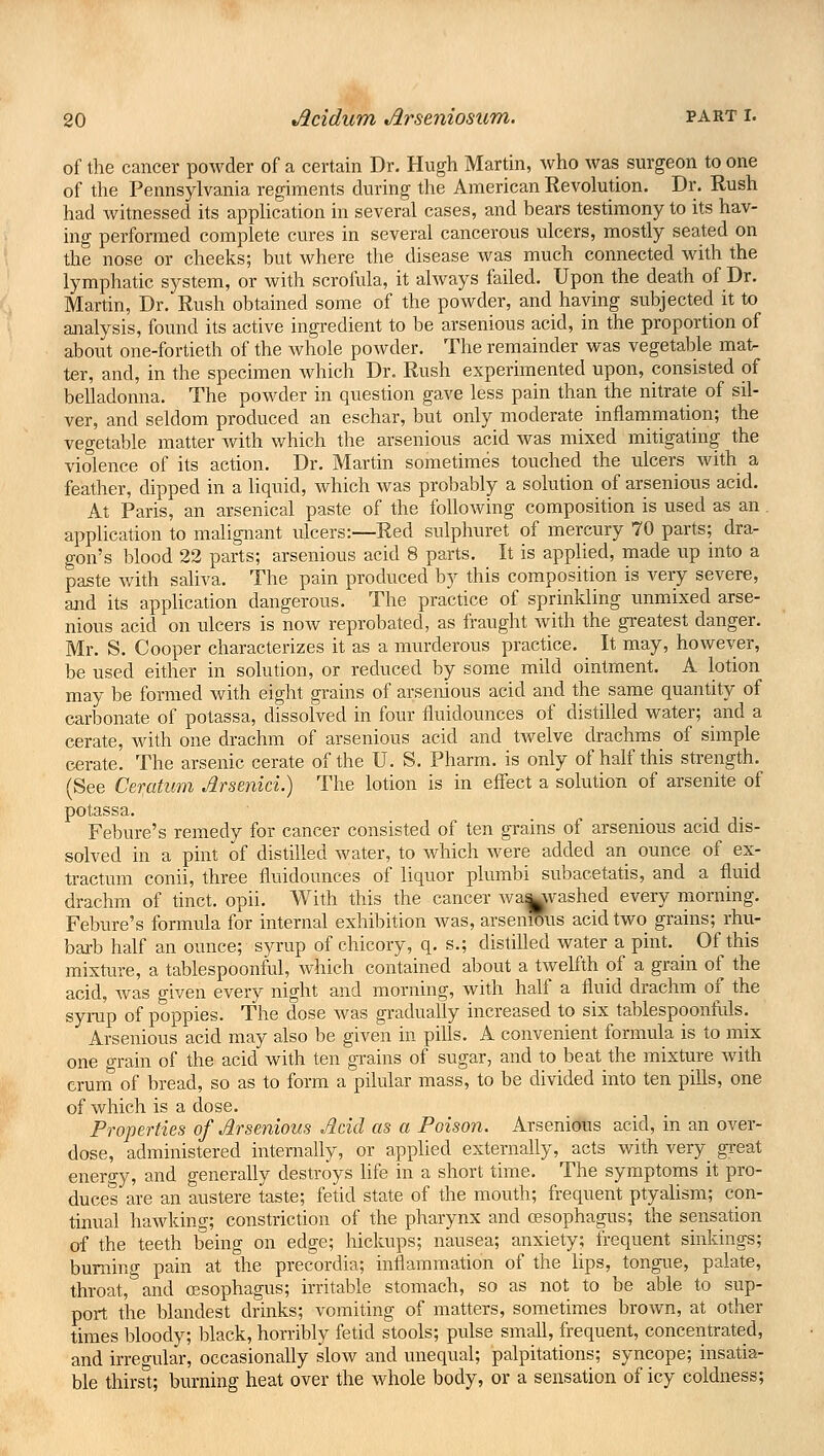 of the cancer powder of a certain Dr. Hugh Martin, who was surgeon to one of the Pennsylvania regiments during the American Revolution. Dr. Rush had witnessed its application in several cases, and bears testimony to its hav- ing performed complete cures in several cancerous ulcers, mostly seated on the nose or cheeks; but where the disease was much connected with the lymphatic system, or with scrofula, it always failed. Upon the death of Dr. Martin, Dr. Rush obtained some of the powder, and having subjected it to analysis, found its active ingredient to be arsenious acid, in the proportion of about one-fortieth of the whole powder. The remainder was vegetable mat- ter, and, in the specimen which Dr. Rush experimented upon, consisted of belladonna. The powder in question gave less pain than the nitrate of sil- ver, and seldom produced an eschar, but only moderate inflammation; the vegetable matter with which the arsenious acid was mixed mitigating the violence of its action. Dr. Martin sometimes touched the ulcers with a feather, dipped in a liquid, which was probably a solution of arsenious acid. At Paris, an arsenical paste of the following composition is used as an application to malignant ulcers:—Red sulphuret of mercury 70 parts; dra- gon's blood 22 parts; arsenious acid 8 parts. It is applied, made up into a paste with saliva. The pain produced by this composition is very severe, and its application dangerous. The practice of sprinkling unmixed arse- nious acid on ulcers is now reprobated, as fraught with the greatest danger. Mr. S. Cooper characterizes it as a murderous practice. It may, however, be used either in solution, or reduced by some mild ointment. A lotion may be formed with eight grains of arsenious acid and the same quantity of carbonate of potassa, dissolved in four fluidounces of distilled water; and a cerate, with one drachm of arsenious acid and twelve drachms of simple cerate. The arsenic cerate of the U. S. Pharm. is only of half this strength. (See Ceratum Jlrsenici.) The lotion is in effect a solution of arsenite of potassa. Febure's remedy for cancer consisted of ten grains of arsenious acid dis- solved in a pint of distilled water, to which were added an ounce of ex- tractum conii, three fluidounces of liquor plumbi subacetatis, and a fluid drachm of tinct. opii. With this the cancer wa^vashed every morning. Febure's formula for internal exhibition was, arsenious acid two grains; rhu- barb half an ounce; syrup of chicory, q. s.; distilled water a pint. Of this mixture, a tablespoonful, which contained about a twelfth of a grain of the acid, was given every night and morning, with half a fluid drachm of the syrup of poppies. The dose was gradually increased to six tablespoonfuls. Arsenious acid may also be given in pills. A convenient formula is to mix one grain of the acid with ten grains of sugar, and to beat the mixture with crum of bread, so as to form a pilular mass, to be divided into ten pills, one of which is a dose. Properties of Arsenious Acid as a Poison. Arsenious acid, in an over- dose, administered internally, or applied externally, acts with very great energy, and generally destroys life in a short time. The symptoms it pro- duces are an austere taste; fetid state of the mouth; frequent ptyalism; con- tinual hawking; constriction of the pharynx and cesophagus; the sensation of the teeth being on edge; hickups; nausea; anxiety; frequent sinkings; burning pain at the precordia; inflammation of the lips, tongue, palate, throat, and oesophagus; irritable stomach, so as not to be able to sup- port the blandest drinks; vomiting of matters, sometimes brown, at other times bloody; black, horribly fetid stools; pulse small, frequent, concentrated, and irregular, occasionally slow and unequal; palpitations; syncope; insatia- ble thirst; burning heat over the whole body, or a sensation of icy coldness;