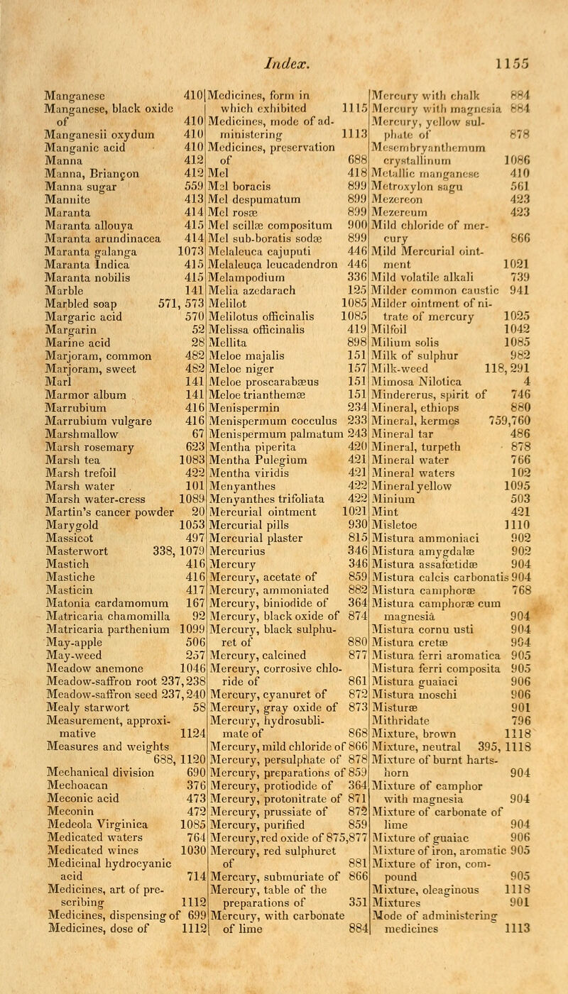 Manganese 410 Manganese, black oxide of 410 Manganesii oxydum 410 Manganic acid 410 Manna 412 Manna, Briangon 412 Manna sugar 559 Mannite 413 Maranta 414 Mnranta allouya 415 Maranta arundinacea 414 Maranta galanga 1073 Maranta Indica 415 Maranta nobilis 415 Marble 141 Marbled soap 57! , 573 Margaric acid 570 Margarin 52 Marine acid 28 Marjoram, common 482 Marjoram, sweet 482 Marl 141 Marmor album 141 Marrubium 416 Marrubium vulgare 416 Marsh mallow 67 Marsh rosemary 623 Marsli tea 1083 Marsh trefoil 422 Marsh water 101 Marsh water-cress 1089 Martin's cancer powder 20 Mary gold 1053 Massicot 497 Masterwort 338, 1079 Mastich 416 Mastiche 416 Masticin 417 Matonia cardamomum 167 Matricaria chamomilla 92 Matricaria parthenium 1099 May-apple 506 May-weed 257 Meadow anemone 1046 Meadow-saffron root 237,238 Meadow-saffron seed 237,240 Mealy starwort 5S Measurement, approxi- mative 1124 Measures and weights 688 1120 Mechanical division 690 Meclioacan 376 Meconic acid 473 Meconin 472 Medeola Virginica 1085 Medicated waters 764 Medicated wines 1030 Medicinal hydrocyanic acid 714 Medicines, art of pre- scribing 1112 Medicines, dispensing of 699 Medicines, dose of 1112 Medicines, form in which exhibited 1115 Medicines, mode of ad- ministering 1113 Medicines, preservation of 688 Mel 418 Msl boracis 899 Mel despumatum 89!) Mel rosge 899 Mel scillsc compositum 900 Mel sub-boratis sodge 899 Melaleuca cajuputi 446 Melaleuca leucadendron 446 Melampodium 336 Melia azedarach 125 Melilot 1085 Melilotus officinalis 1085 Melissa officinalis 419 Mellita 898 Meloe majalis 151 Meloe niger 157 Meloe proscarabceus 151 Meloe trianthemse 151 Menispermin 234 Menispermum cocculus 233 Menispermum palmatum 243 Mentha piperita 420 Mentha Pulegium 421 Mentha viridis 421 Menyanthes 422 Menyanthes trifoliata 422 Mercurial ointment 1021 Mercurial pills 930 Mercurial plaster 815 Mercurius 346 Mercury 346 Mercury, acetate of 859 Mercury, ammoniated 882 Mercury, biniodide of 364 Mercury, black oxide of 874 Mercury, black sulphu- ret of 880 Mercury, calcined 877 Mercury, corrosive chlo- ride of 861 Mercury, cyanuret of 872 Mercury, gray oxide of 873 Mercury, hydrosubli- mate of 868 Mercury, mild chloride of 866 Mercury, persulphate of 878 Mercury, preparations of 859 Mercury, protiodide of 364 Mercury, protonitrate of 871 Mercury, prussiate of 872 Mercury, purified 859 Mercury,red oxide of 875,877 Mercury, red sulphuret of 881 Mercury, subvnuriate of 866 Mercury, table of the preparations of 351 Mercury, with carbonate of lime 884 Mercury with chalk B6 1 Mercury with magnesia 884 Mercury, yellow sul- phate of 878 Mesembryanthemnm crystallinum 1086 Metallic manganese 410 Metroxylon eagn 563 Mezercon 423 Mezereum 423 Mild chloride of mer- cury 866 Mild Mercurial oint- ment 1091 Mild volatile alkali 739 Milder common caustic 941 Milder ointment of ni- trate of mercury 1025 Milfoil 1042 Milium solis 1085 Milk of sulphur 982 Milk-weed 118,291 Mimosa Nilotica 4 746 880 759,760 486 878 766 102 1095 503 421 1110 902 902 904 Mindererus, spirit of Mineral, ethiops Mineral, kermes Mineral tar Mineral, turpeth Mineral water Mineral waters Mineral yellow Minium Mint Misletoe Mistura ammoniaci Mistura amygdalae Mistura assaibetidae Mistura calcis carbonatis 904 Mistura camphorae 768 Mistura camphorae cum magnesia Mistura cornu usti Mistura cretae Mistura ferri aromatica Mistura ferri composita 905 Mistura guaiaci 906 Mistura moschi 906 Misturae 901 Mithridate 796 Mixture, brown 1118 Mixture, neutral 395, 1118 Mixture of burnt harts- horn Mixture of camphor with magnesia Mixture of carbonate of lime Mixture of guaiac Mixture of iron, aromatic 905 Mixture of iron, com- pound 905 Mixture, oleaginous 1118 Mixtures 901 Mode of administering medicines 1113 904 904 904 905 904 904 904 906