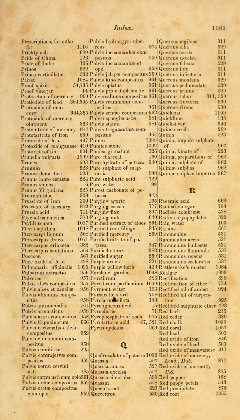|Pulvis hydrargyri cine- | Quercus ?/;gilops 1116 reus 874 Querent alba 680 Pulvis ipecacuanhas com- jQuercus cerris 126 positus 959 Quercus excelea 126 Pulvis ipecacuanhas et Quercua falcata 522) opii 959 Quercus ilex 522 Pulvis jalapoc compositus 960 Quercus infectoria 1084 Pulvis kino compositus 961 Quercus montana 54,735 Pulvis opiatus 961Quercus pedunculata 14 Pulvis pro cataplasmatc 961 Quercus prinus Protacetate of mercury 860 Pulvis salinus compositus 961 jQuercus robur 311, Protiodide of lead 364,365 Pulvis scammonii com- JQuercus tinctoria Protiodide of mer- | positus 961 Quercus virens cury 364,365 Pulvis sennas compositus 962 Quickens Protiodide of mercury iPulvis spongiae ustae 981;Quicklime ointment 363 Pulvis stanni 981 Quicksilver Protonitrate of mercury 874 Pulvis tragacantho3 com- jQuince seeds Prescriptions, formulae for Prickly ash Pride of China Pride of India Prinos Prinos verticillatus Privet Proof spirit Proof vinegar Prototartrate of iron 850J positus Protoxide of lead 497 Pumex Protoxide of manganese 410 Pumice stone Protoxide of tin Prunella vulgaris Prunes Prunum Prunus domestica Prunus lauro-cerasus Prunus spinosa Prunus Virginiana Prussian blue Prussiate of iron Prussiate of mercury Prussic acid Psychotria emetica Psyllii semen Pteris aquilina Pterocarpi lignum Pterocarpus draco Pterocarpus erinacea Pterocarpus santalinus Puccoon Puce oxide of lead Pulmonaria officinalis Pulparum extractio Pulvercs Pulvis aloes compositus Pulvis aloes et canelloe Pulvis aluminis compo- situs Pulvis antimonialis Pulvis aromaticus I 621 Punica granatum 1099 Pure charcoal 523 Pure hydrate of potassa 523 Pure sulphate of mag- 523 J nesia 524 Pure sulphuric acid 6 Pure water 525 Purest carbonate of po- 300 tassa 300 Purging agaric 872 Purging cassia 711 Purging flax 370 Purging nuts 1097 Purified extract of aloes 1048 Purified iron filings 568 Purified mercury 1071 Purified nitrate of po- 3821 tassa 569 Purified storax 567 Purified sugar 498 Purple avens 1099 j Purple willow-herb 956 Purslane, garden 957,Pyrethrvjm 962 Quinia 1099 Quinia, impure sulphate 1099| of 326 Quinia, kinate of 160 Quinia, preparations of 940 Quinia, sulphate of Quiniae sulphas 898 722 99 311 53 i 311 311 529 311 311 529 529 529 599 530 530 ] 109 138 346 269 223 967 223 962 962 962 Quiniae sulphas impurus 967 R 943 135,Racemic acid 177 Radical vinegar 397 Radices colubrinae 640 Radix caryophyllata? 831 Rain water 845 Raisins 859 Ranunculus Ranunculus acris 947 Ranunculus bulbosus 982 Ranunculus flammula 559 Ranunculus repens 321 .Ranunculus sceleratus 403 Rattlesnake's master 1098|,Realgar 526 Rectification 957jPyrethrum parthenium 1099i Rectification of ether 958Pyrmont water 103 Rectified oil of amber |Pyroacetic spirit 708|Rectified oil of turpen- 958:Pyrola urAellata 193] tine 761]Pyroligneous acid .958 Pyrophorus 662 709 438 322 100 661 531 531 531 531 531 531 1084 1099 698 724 924 925 15jRectified sulphuric ether 723 Pulvis asari compositus 958 Pyrophosphate of soda 71 Red bark 975 Red cedar Pulvis Capucinorum Pulvis carbonatis calcis compositus Pulvis cinnamomi com- positus Pulvis comitissas Pulvis contrajervae com- positus Pulvis cornu cervini usti Pulvis cornu usti cum opio96l!Quassia simaruba Pulvis cretae compositus 959 Quassin Pulvis cretae compositus Queen's-root cum opio 9591 Quercitron 666 Pyrotartaric acid Pyrus cydonia 959 958 225 959 47, 521 269 Quadroxalate of potassa 1092 ,Quassia Quassia amara 785(Quassia excelsa 527 527 527 599 528 623 530 215 380 1099 1067 503 846 503 Red chalk Red coral Red lead Red oxide of iron Red oxide of lead Red oxide of manganese 411 Red oxide of mercury, Lond., Dub. 877 Red oxide of mercury, U.S. 875 Red pepper 153 Red poppy petals 543 Red precipitate 875 Red root 1055