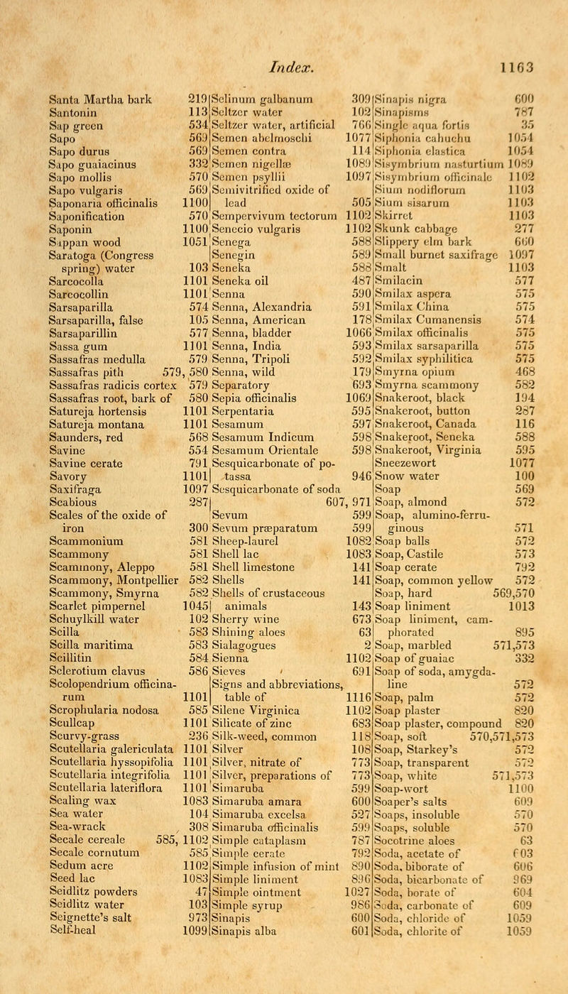 Santa Martha bark Santonin Sap green Sapo Sapo durus Sapo guaiacinus Sapo mollis Sapo vulgaris Saponaria officinalis Saponification Saponin Sippan wood Saratoga (Congress spring) water Sarcocolla Sarcocollin Sarsaparilla Sarsaparilla, false Sarsaparillin Sassa gum Sassafras medulla Sassafras pith 579 Sassafras radicis cortex Sassafras root, bark of Satureja hortensis Satureja montana Saunders, red Savine Savine cerate Savory Saxifraga Scabious Scales of the oxide of iron Scammonium Scammony Scammony, Aleppo Scammony, Montpellier Scammony, Smyrna Scarlet pimpernel Schuylkill water Scilla Scilla maritima Scillitin Sclerotium clavus Scolopendrium officina- rum Scrophularia nodosa Scullcap Scurvy-grass Scutellaria galericulata Scutellaria hyssopifolia Scutellaria integrifolia Scutellaria lateriflora Scaling wax Sea water Sea-wrack Secale cereale 585, Secale cornutum Sedum acre Seed lac Seidlitz powders Scidlitz water Seignette's salt Self-heal 219|Selinum galbanum 113 Seltzer water 534 Seltzer writer, artificial 569 Semen abclmoschi 569 Semen contra 332 Semen nigellffl 570 Semen psyllii 5()9|Seuiivitrificd oxide of 1100| lead 505|Sium sisarurn 570 Sornpervivum tcctorum 1102jSkirrct 1102 Skunk cabbage 588 589 583 HOO^enecio vulgaris 1051 Senega [Senegin 103 Seneka 1101 Seneka oil UOl'Senna 574 Senna, Alexandria 105 Senna, American 577 Senna, bladder 1101 Senna, India 579 Senna, Tripoli , 580 Senna, wild 579 Separatory 580 Sepia officinalis 1101 Serpentaria 1101 Sesamum 568 Sesamum Indicum 554 Sesamum Orientale 791 Sesquicarbonate of po- 110l| tassa 1097 Sesquicarbonate of soda 2871 607, 971 309 (Sinapis nigra 600 102 Sinapisms 7-7 766 Single aqua fbrtifl 35 1077 Sipqpnia cahuchu 1054 114 [Siphonia elastica 1054 1089 Sisymbrium nasturtium 1089 1097[Sisymbrium officinale 1102 |Sium nodiflorum 1 103 1103 1103 277 660 1097 1103 577 575 575 574 575 575 575 468 582 194 287 116 588 595 1077 100 569 572 1 Sevum 300 Sevum pra?paratum 581 Sheep-laurel 581 Shell lac 581 Shell limestone 582 Shells 582 Shells of crustaceous 10451 animals 102 Sherry wine 583 Shining aloes 583 Sialagogues 584 Sienna 586 Sieves > Signs and abbreviations, 1101 table of 585 Silene Virginica 1101 Silicate of zinc 236 Silk-weed, common 1101 Silver HO^Silver, nitrate of 1101 ^ilvcr, preparations of 1101 Simaruba 1083 Simaruba amara 104 Simaruba excelsa 308 Simaruba officinalis 1102Simple cataplasm 585 Simple cerate 1102 Simple infusion of mint Slippery elm bark Small burnet saxifrage .Sinult 487|Smilacin 590 Smilax aspera 591 Smilax China 178|Smilax Cumanensis 1066 Smilax officinalis 593,Smilax sarsaparilla 592,Smilax syphilitica 179 Smyrna opium 693 Smyrna scammony 1069 Snakeroot, black 595 Snakeroot, button 597iSnakeroot, Canada 598 Snakeroot, Seneka 598,Snakeroot, Virginia Sneeze wort 946 Snow water Soap Soap, almond 599 Soap, alumino-ferru- 599 ginous 571 1082 Soap balls 572 1083,Soap, Castile 573 141 Soap cerate 792 141 Soap, common yellow 572 Soap, hard 569,570 143,Soap liniment 1013 673:Soap liniment, cam- 631 phorated 895 2 Soap, marbled 571,573 1102,Soap of guaiac 1083 47 103 973 1099 Simple liniment Simple ointment Simple syrup Sinapis Sinapis alba 691 1116 1102 683 118 108 773 773 599 600 527 599 787 792 890 896 1027 986 600 601 Soap of soda, amygda- line Soap, palm Soap plaster Soap plaster, compound Soap, soft Soap, Starkey's Soap, transparent Soap, white Soap-wort Soaper's salts Soaps, insoluble Soaps, soluble Socotrine aloes Soda, acetate of Soda, biborate of Soda, bicarbonate of Soda, borate of Soda, carbonate of Soda, chloride of Soda, chlorite of 332 572 572 820 820 570,571,573 572 572 571,573 1100 60.0 570 570 63 f03 606 969 604 609 1059 1059