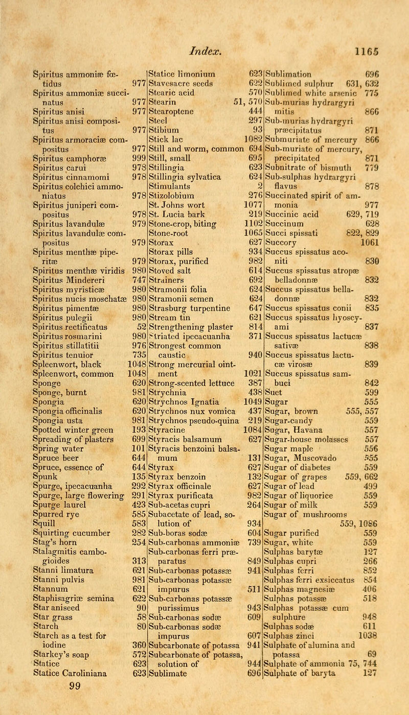 Spiritus ammonite fce- tidus _ 977 Spiritus ammoniac succi- natus 977 Spiritus ariisi 977 Spiritus anisi composi- tus 977 Spiritus armoracias com- positus 977 Spiritus eamphorae 999 Spiritus carui 978 Spiritus cinnamomi 978 Spiritus colchici ammo- niatus 978 Spiritus juniperi com- positus 978 Spiritus lavandulse 979 Spiritus lavandulse com- positus 979 Spiritus menthse pipe- rita; 979 Spiritus menthae viridis 980 Spiritus Mindereri 747 Spiritus myristicae 980 Spiritus nucis moschatse 980 Spiritus pimentae 980 Spiritus pulegii 980 Spiritus rectificatus 52 Spiritus rosmarini 980 Spiritus stillatitii 976 Spiritus tenuior 735 Spleenwort, black 1048 Spleen wort, common 1048 Sponge 620 Sponge, burnt 981 Spongia 620 Spongia officinalis 620 Spongia usta 981 Spotted winter green 193 Spreading of plasters 699 Spring water 101 Spruce beer 644 Spruce, essence of 644 Spunk 135 Spurge, ipecacuanha 292 Spurge, large flowering 291 Spurge laurel 423 Spurred rye 585 Squill 583 Squirting cucumber 282 Stag's horn 254 Stalagmitis cambo- gioides 313 Stanni limatura 621 Stanni pulvis 981 Stannum 621 Staphisagriae semina 622 Star aniseed 90 Star grass 58 Starch 80 Starch as a test for iodine 360 Starkey's soap 572 Statice 623 Statice Caroliniana 623 99 Statice limonium Slavesacrc seeds Stearic acid Stearin Stearoptcne Steel Stibium Stick lac 633 622 570 51, 570 444 297 93 1082 86G 871 Still and worm, common 694 Still, small Stillingia Stillingia sylvatica Stimulants Stizolobium St. Johns wort St. Lucia bark Stone-crop, biting Stone-root Storax Storax pills Storax, purified Stoved salt Strainers Stramonii folia Stramonii semen Strasburg turpentine Stream tin Strengthening plaster striated ipecacuanha Strongest common caustic Strong mercurial oint- ment Strong-scented lettuce Strychnia Strychnos Ignatia Strychnos nux vomica Strychnos pseudo-quina Styracine Styracis balsamum Styracis benzoini balsa- mum Sty rax Sty rax benzoin Styrax officinale Styrax purificata Sub-acetas cupri Subacetate of lead, so- lution of Sub-boras sodae Sub-carbonas ammonias Sub-carbonas ferri prae- paratus Sub-carbonas potassae Sub-carbonas potassae impurus Sub-carbonas potassae purissimus Sub-carbonas sodae Sub-carbonas sodae impurus Subcarbonate of potassa Subcarbonate of potassa, solution of Sublimate 695 623 624 2 276 1077 219 1102 1065 627 934 982 614 692 624 624 647 621 814 371 940 1021 387 438 1049 437 219 1084 627 131 627 132 627 982 264 934 604 739 849 941 511 943 609 607 941 944 696 Sublimation 696 Sublimed sulphur 631, 632 Sublimed white arsenic 775 Sub-murias hydrargyri mitis Sub-murias hydrargyri prsecipitatus Submuriate of mercury 866 Sub-muriate of mercury, precipitated 871 Subnitrate of bismuth 779 Sub-sulphas hydrargyri flavus 878 Succinated spirit of am- monia 977 Succinic acid 629, 719 Succinum 628 Succi spissati 822, 829 Succory 1061 Succus spissatus aco- niti Succus spissatus atropae belladonnae Succus spissatus bella- donnae Succus spissatus conii Succus spissatus hyoscy- ami 837 Succus spissatus lactucas sativoe Succus spissatus lactu cae virosae Succus spissatus sam- buci Suet Sugar Sugar, brown Sugar-candy Sugar, Havana Sugar-house molasses Sugar maple Sugar, Muscovado Sugar of diabetes Sugar of grapes Sugar of lead Sugar of liquorice Sugar of milk Sugar of mushrooms 559, 10S6 830 832 832 835 838 839 842 599 555 555, 557 559 557 557 5.56 555 559 559, 662 499 559 559 Sugar purified 559 Sugar, white 559 Sulphas barytce 127 Sulphas cupri 266 Sulphas ferri 852 Sulphas ferri exsiccatus 854 Sulphas magnesias 406 Sulphas potassae 518 Sulphas potassae cum sulphure 94S Sulphas sodae 611 Sulphas zinci 1038 Sulphate of alumina and potassa 69 Sulphate of ammonia 75, 744 Sulphate of baryta 127