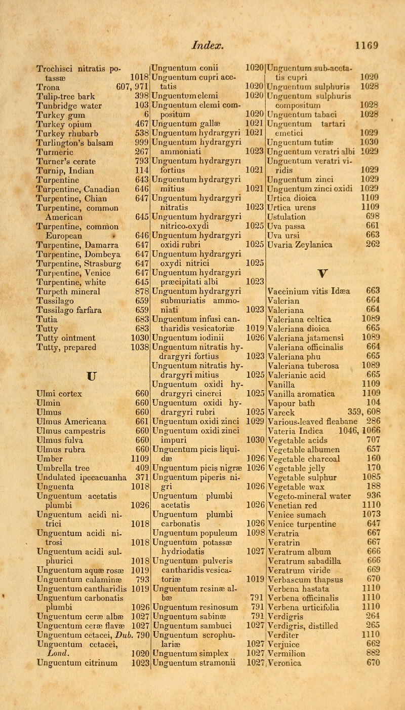 Trochisci nitratis po- tassae 1018 Trona C07,971 Tulip-tree bark 398 Tunbridge water 103 Turkey gum 6 Turkey opium 467 Turkey rhubarb 538 Turlington's balsam 999 Turmeric 267 Turner's cerate 793 Turnip, Indian 114 Turpentine 643 Turpentine, Canadian 646 Turpentine, Chian 647 Turpentine, common American 645 Turpentine, common European • 646 Turpentine, Damarra 647 Turpentine, Dombeya 647 Turpentine, Strasburg 647 Turpentine, Venice 647 Turpentine, white 645 Turpeth mineral 878 Tussilago 659 Tussilago farfara 659 Tutia 683 Tutty 683 Tutty ointment 1030 Tutty, prepared 1038 u Ulmi cortex 660 Ulmin 660 Ulmus 660 Ulmus Americana 661 Ulmus campestris 660 Ulmus fulva 660 Ulmus rubra 660 Umber 1109 Umbrella tree 409 Undulated ipecacuanha 371 Unguenta 1018 Unguentum acetatis plumbi 1026 Unguentum acidi ni- trici 1018 Unguentum acidi ni- trosi 1018 Unguentum acidi sul- phurici 1018 Unguentum aquae rosae 1019 Unguentum calaminae 793 Unguentum cantharidis 1019 Unguentum carbonatis plumbi 1026 Unguentum cerse albae 1027 Unguentum cerse flavae 1027 Unguentum cetacei, Dub. 790 Unguentum cetacei, Lond. 1020 Unguentum citrinum 1023 Unguentum conii Unguentum cupri ace- tatis Unguentum clcmi Unguentum elemi com- positum Unguentum gallae Unguentum hydrargyri Unguentum hydrargyri ammoniati Unguentum hydrargyri fortius Unguentum hydrargyri mitius Unguentum hydrargyri nitratis Unguentum hydrargyri nitrico-oxydi Unguentum hydrargyri oxidi rubri Unguentum hydrargyri oxydi nitrici Unguentum hydrargyri praecipitati albi Unguentum hydrargyri submuriatis ammo- niati Unguentum infusi can- tharidis vesicatoriae Unguentum iodinii Unguentum nitratis hy- drargyri fortius Unguentum nitratis hy- drargyri mitius Unguentum oxidi hy- drargyri cinerei Unguentum oxidi hy- drargyri rubri Unguentum oxidi zinci Unguentum oxidi zinci impuri Unguentum picis liqui- ds Unguentum picis nigrae Unguentum piperis ni- gri Unguentum plumbi acetatis Unguentum plumbi carbonatis Unguentum populeum Unguentum potassse hydriodatis Unguentum pulveris cantharidis vesica- toriae Unguentum resinae al- bae Unguentum resinosum Unguentum sabinae Unguentum sambuci Unguentum scrophu- lariae Unguentum simplex Unguentum stramonii 1020 Unguentum sub-accta- tis cupri 1020 1020 Unguentum nilpboria 1028 1020 Unguentum sulphuris compositum 1028 1020 Unguentum tabaci 1028 1021 Unguentum tartari 1021 ernetici 1 039 Unguentum tutiae ] 030 1023 Unguentum vcratrialbi 1029 Unguentum veratri vi- 1021 ridis 1029 Unguentum zinci 1029 1021 Unguentum zinci oxidi 1029 Urtica dioica 1109 1023 Urtica urens 1109 Ustulation 698 1025 Uva passa 661 Uva ursi 663 1025 Uvaria Zeylanica 262 1025 V 1023 Vaccinium vitis Idaea 663 Valerian 664 1023 Valeriana 664 Valeriana celtica 1089 1019 Valeriana dioica 665 1026 Valeriana jatamensi 1089 Valeriana officinalis 664 1023 Valeriana phu 665 Valeriana tuberosa 1089 1025 Valerianic acid 665 Vanilla 1109 1025 Vanilla aromatica 1109 Vapour bath 104 1025 Vareck 359, 608 1029 Various-leaved fleabane 286 Vateria Indica 1046, 1066 1030 Vegetable acids 707 Vegetable albumen 657 ] 026 Vegetable charcoal 160 1026 Vegetable jelly 170 Vegetable sulphur 1085 1026 Vegetable wax 188 Vegeto-mineral water 936 1026 Venetian red 1110 Venice sumach 1073 1026 Venice turpentine 647 1098 Veratria 667 Veratrin 667 1027 Veratrum album 666 Veratrum sabadilla 666 Veratrum viride 669 1019 Verbascum thapsus 670 Verbena hastata 1110 791 Verbena officinalis 1110 791 Verbena urticifolia 1110 791 Verdigris 264 1027,Verdigris, distilled 265 |Verditer 1110 1027 Verjuice 662 1027 Vermilion 882 1027,Veronica 670