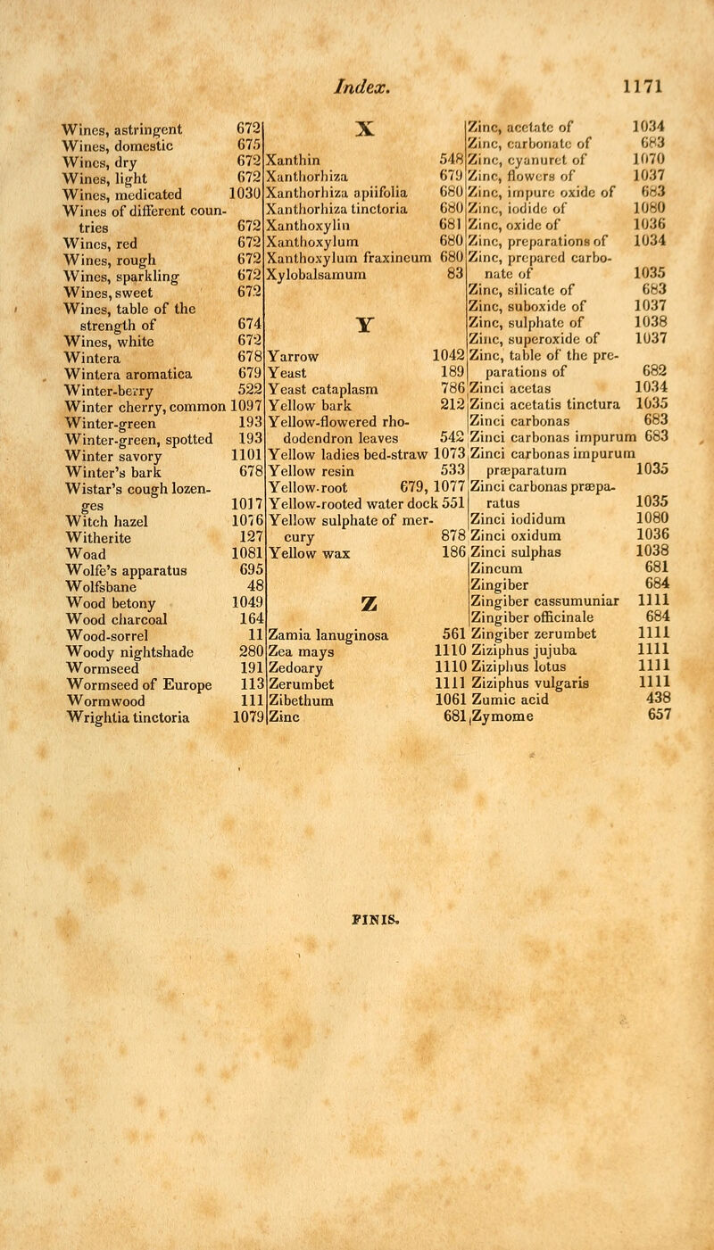 Wines, astringent 672 Wines, domestic 675 Wines, dry 672 Wines, light 672 Wines, medicated 1030 Wines of different coun- tries 672 Wines, red 672 Wines, rough 672 Wines, sparkling 672 Wines, sweet 672 Wines, table of the strength of 674 Wines, white 672 Wintera 678 Wintera aromatica 679 Winter-berry 522 Winter cherry, common 1097 Winter-green 193 Winter-green, spotted 193 Winter savory 1101 Winter's bark 678 Wistar's cough lozen- ges 1017 Witch hazel 1076 Witherite 127 Woad 1081 Wolfe's apparatus 695 Wolfsbane 48 Wood betony 1049 Wood charcoal 164 Wood-sorrel 11 Woody nightshade 280 Wormseed 191 Wormseed of Europe 113 Wormwood 111 Wrightia tinctoria 1079 Xanthin Xantliorhiza Xanthorhiza apiifolia Xantliorhiza tinctoria Xanthoxylin Xanthoxylum Xanthoxylum fraxineum 680 Xylobalsamum 83 Zinc, acetate of 1034 Zinc, carbonate of 683 548 Zinc, cyanuret of 1070 679 Zinc, flowers of 1037 680 Zinc, impure oxide of 683 680 Zinc, iodide of 1040 681 Zinc, oxide of 1036 680 Zinc, preparations of 1034 Zinc, prepared carbo- nate of 1035 Zinc, silicate of 683 Zinc, suboxide of 1037 Zinc, sulphate of 1038 Zinc, superoxide of 1037 1042jZinc, table of the pre- 189 parations of 682 786'Zinci acetas 1034 212iZinci acetatis tinctura 1035 Zinci carbonas 683 542 Zinci carbonas impurum 683 Yarrow Yeast Yeast cataplasm Yellow bark Yellow-flowered rho- dodendron leaves Yellow ladies bed-straw 1073,Zinci carbonas impurum Yellow resin 533 praeparatum Yellow-root 679, 1077 :Zinci carbonas praepa- Yellow-rooted water dock 551 ratus Yellow sulphate of mer- |Zinci iodidum cury Yellow wax z Zamia lanuginosa Zea mays Zedoary Zerumbet Zibethum Zinc 878 Zinci oxidum 186 Zinci sulphas Zincum Zingiber Zingiber cassumuniar Zingiber officinale 561 Zingiber zerumbet 1110 Ziziphus jujuba 1110 Ziziphus lotus 1111 Ziziphus vulgaris 1061 Zumic acid 681(Zymome 1035 1035 1080 1036 1038 681 684 1111 684 1111 1111 1111 1111 438 657 FINIS.