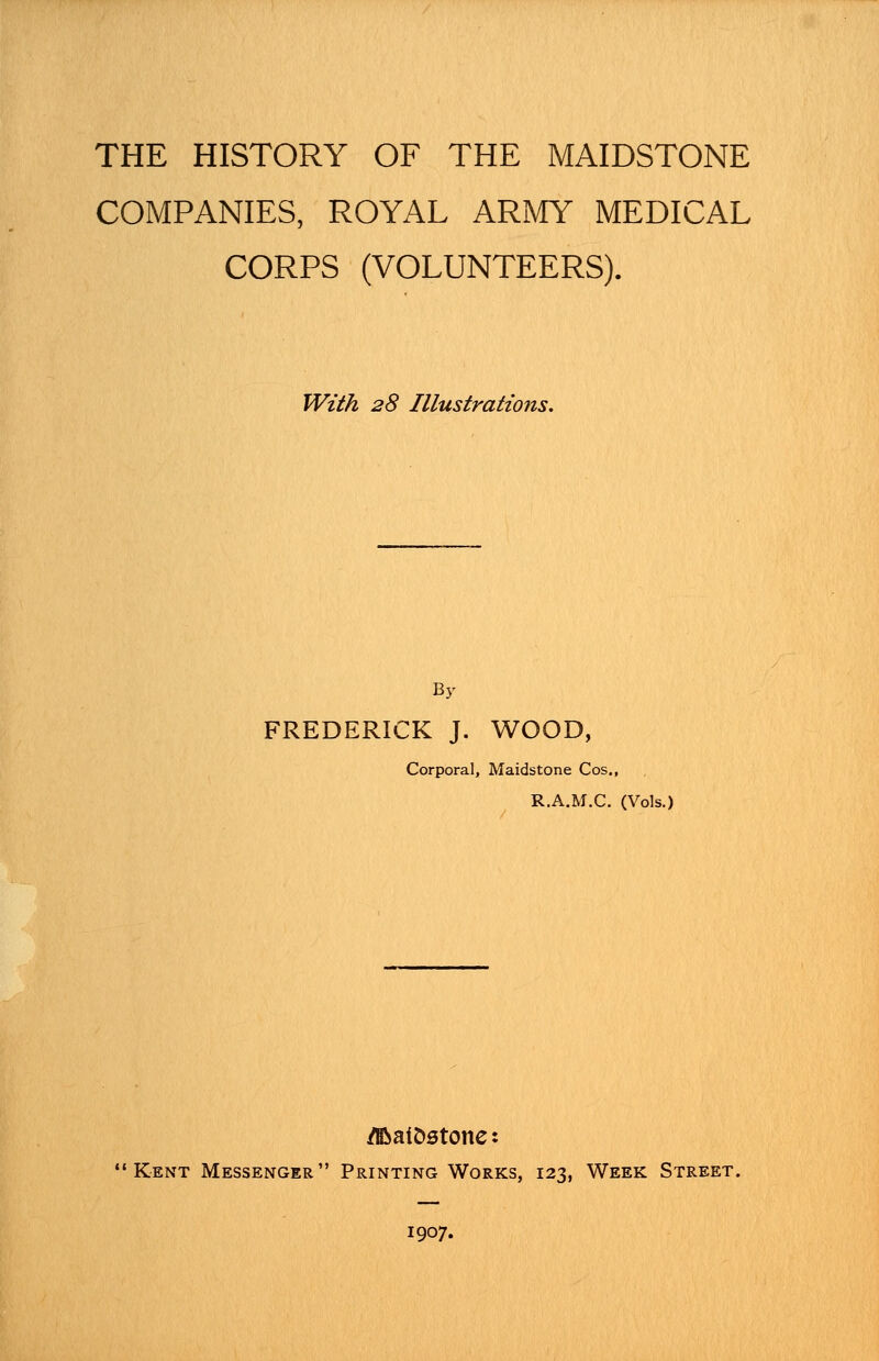 THE HISTORY OF THE MAIDSTONE COMPANIES, ROYAL ARMY MEDICAL CORPS (VOLUNTEERS). With 28 Illustrations. By FREDERICK J. WOOD, Corporal, Maidstone Cos., R.A.M.C. (Vols.) /BaiDstone: Kent Messenger Printing Works, 123, Week Street. 1907.