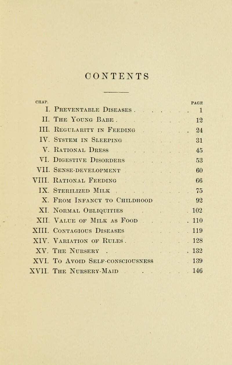 CONTENTS I. Preventable Diseases ... .1 II. The Young Babe . 12 III. Regularity in Feeding . 24 IV. System in Sleeping 31 V. Rational Dress 45 VI. Digestive Disorders . 53 VII. Sense-development 60 VIII. Rational Feeding C6 IX. Sterilized Milk 75 X. From Infancy to Childhood 92 XI. Normal Obliquities 102 XII. Value op Milk as Food . . 110 XIII. Contagious Diseases 119 XIV. Variation op Rules. 128 XV. The Nursery . . 132 XVI. To Avoid Self-consciousness 139 XVII. The Nursery-Maid . 140