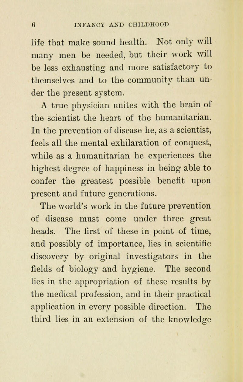 life that make sound health. Not only will many men be needed, but their work will be less exhausting and more satisfactory to themselves and to the community than un- der the present system. A true physician unites with the brain of the scientist the heart of the humanitarian. In the prevention of disease he, as a scientist, feels all the mental exhilaration of conquest, while as a humanitarian he experiences the highest degree of happiness in being able to confer the greatest possible benefit upon present and future generations. The world's work in the future prevention of disease must come under three great heads. The first of these in point of time, and possibly of importance, lies in scientific discovery by original investigators in the fields of biology and hygiene. The second lies in the appropriation of these results by the medical profession, and in their practical application in every possible direction. The third lies in an extension of the knowledge