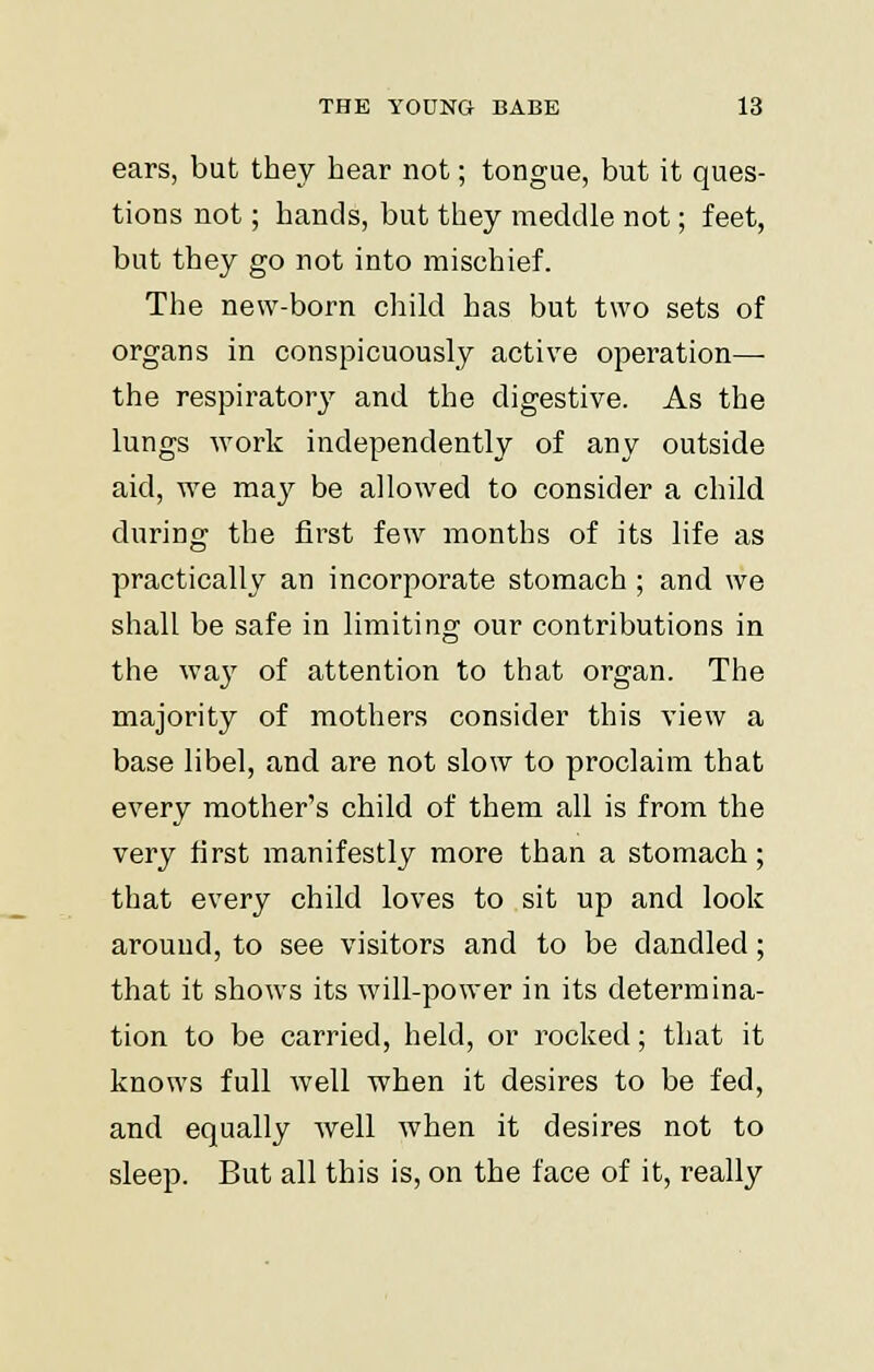 ears, but they hear not; tongue, but it ques- tions not; hands, but they meddle not; feet, but they go not into mischief. The new-born child has but two sets of organs in conspicuously active operation— the respiratory and the digestive. As the lungs work independently of any outside aid, we may be allowed to consider a child during the first few months of its life as practically an incorporate stomach ; and we shall be safe in limiting our contributions in the way of attention to that organ. The majority of mothers consider this view a base libel, and are not slow to proclaim that every mother's child of them all is from the very first manifestly more than a stomach; that every child loves to sit up and look around, to see visitors and to be dandled; that it shows its will-power in its determina- tion to be carried, held, or rocked; that it knows full well when it desires to be fed, and equally well when it desires not to sleep. But all this is, on the face of it, really