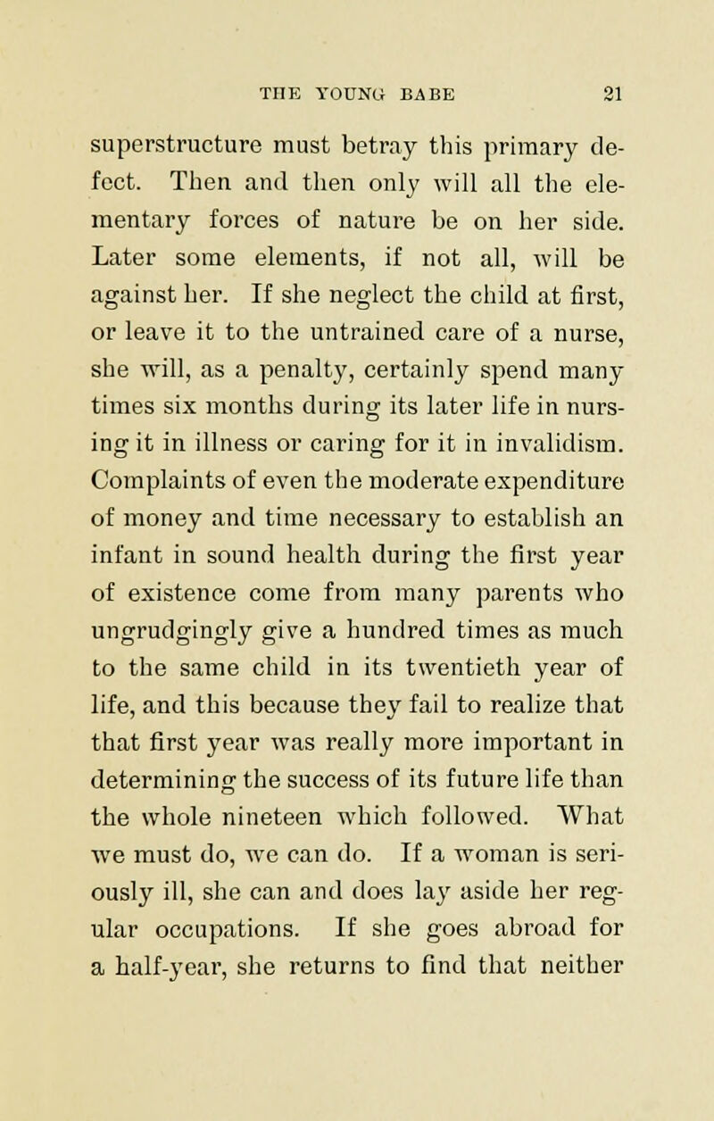 superstructure must betray this primary de- fect. Then and then only will all the ele- mentary forces of nature be on her side. Later some elements, if not all, will be against her. If she neglect the child at first, or leave it to the untrained care of a nurse, she will, as a penalty, certainly spend many times six months during its later life in nurs- ing it in illness or caring for it in invalidism. Complaints of even the moderate expenditure of money and time necessary to establish an infant in sound health during the first year of existence come from many parents who ungrudgingly give a hundred times as much to the same child in its twentieth year of life, and this because they fail to realize that that first year was really more important in determining the success of its future life than the whole nineteen which followed. What we must do, we can do. If a woman is seri- ously ill, she can and does lay aside her reg- ular occupations. If she goes abroad for a half-year, she returns to find that neither