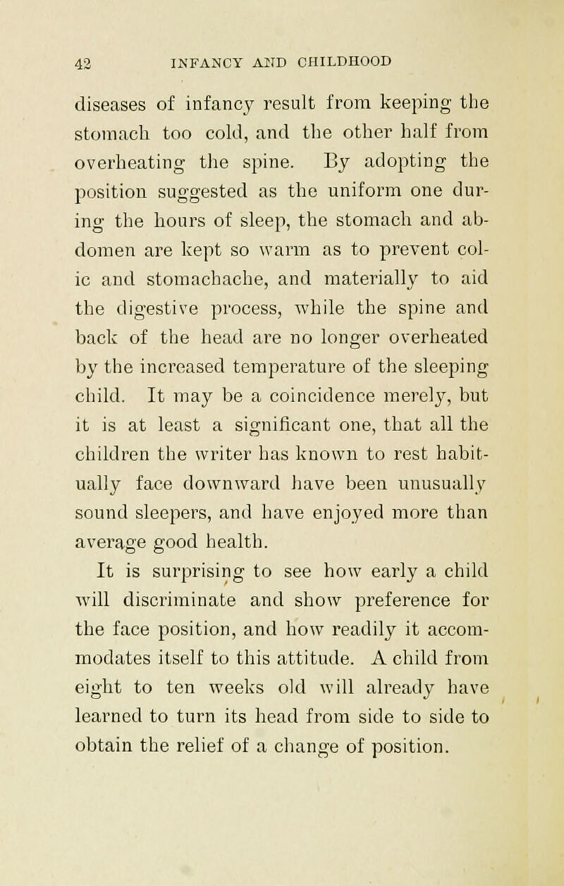 diseases of infancy result from keeping the stomach too cold, and the other half from overheating the spine. By adopting the position suggested as the uniform one dur- ing the hours of sleep, the stomach and ab- domen are kept so warm as to prevent col- ic and stomachache, and materially to aid the digestive process, while the spine and back of the head are no longer overheated by the increased temperature of the sleeping child. It may be a coincidence merely, but it is at least a significant one, that all the children the writer has known to rest habit- ually face downward have been unusually sound sleepers, and have enjoyed more than average good health. It is surprising to see how early a child will discriminate and show preference for the face position, and how readily it accom- modates itself to this attitude. A child from eight to ten weeks old will already have learned to turn its head from side to side to obtain the relief of a change of position.