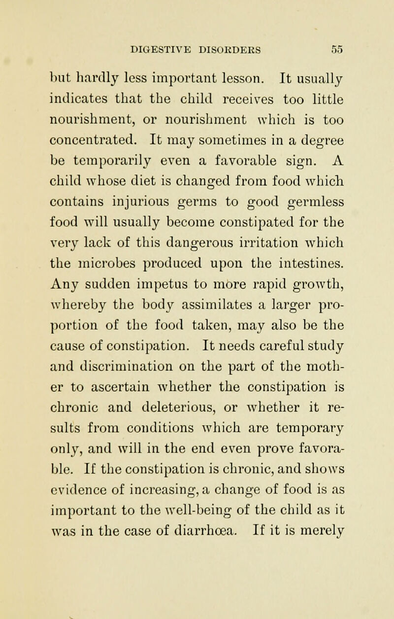 but hardly less important lesson. It usually indicates that the child receives too little nourishment, or nourishment which is too concentrated. It may sometimes in a degree be temporarily even a favorable sign. A child whose diet is changed from food which contains injurious germs to good germless food will usually become constipated for the very lack of this dangerous irritation which the microbes produced upon the intestines. Any sudden impetus to more rapid growth, whereby the body assimilates a larger pro- portion of the food taken, may also be the cause of constipation. It needs careful study and discrimination on the part of the moth- er to ascertain whether the constipation is chronic and deleterious, or whether it re- sults from conditions which are temporary only, and will in the end even prove favora- ble. If the constipation is chronic, and shows evidence of increasing, a change of food is as important to the well-being of the child as it was in the case of diarrhoea. If it is merely