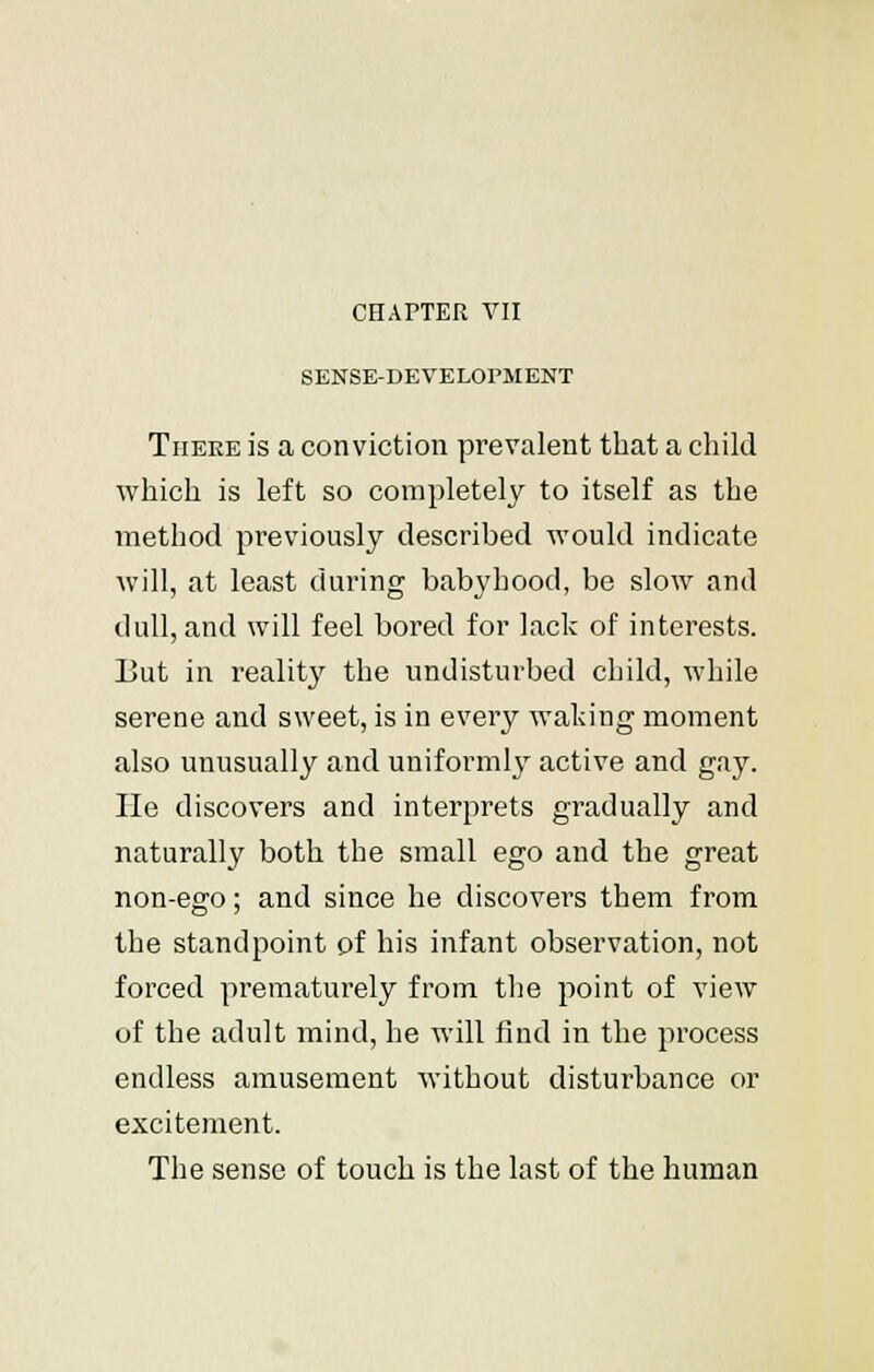 SENSE-DEVELOPMENT There is a conviction prevalent that a child which is left so completely to itself as the method previously described would indicate will, at least during babyhood, be slow and dull, and will feel bored for lack of interests. But in realit}' the undisturbed child, while serene and sweet, is in every waking moment also unusually and uniformly active and gay. lie discovers and interprets gradually and naturally both the small ego and the great non-ego; and since he discovers them from the standpoint of his infant observation, not forced prematurely from the point of view of the adult mind, he will find in the process endless amusement without disturbance or excitement. The sense of touch is the last of the human
