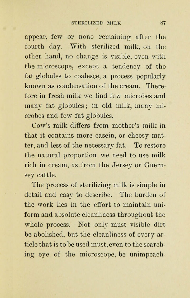 appear, few or none remaining after the fourth day. With sterilized milk, on the other hand, no change is visible, even with the microscope, except a tendency of the fat globules to coalesce, a process popularly known as condensation of the cream. There- fore in fresh milk we find few microbes and many fat globules; in old milk, many mi- crobes and few fat globules. Cow's milk differs from mother's milk in that it contains more casein, or cheesy mat- ter, and less of the necessary fat. To restore the natural proportion we need to use milk rich in cream, as from the Jersey or Guern- sey cattle. The process of sterilizing milk is simple in detail and easy to describe. The burden of the work lies in the effort to maintain uni- form and absolute cleanliness throughout the whole process. Not only must visible dirt be abolished, but the cleanliness of every ar- ticle that is to be used must, even to the search- ing eye of the microscope, be unimpeach-