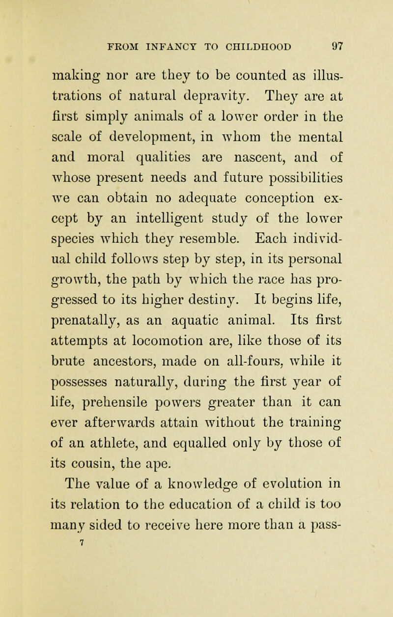 making nor are they to be counted as illus- trations of natural depravity. They are at first simply animals of a lower order in the scale of development, in whom the mental and moral qualities are nascent, and of whose present needs and future possibilities we can obtain no adequate conception ex- cept by an intelligent study of the lower species which they resemble. Each individ- ual child follows step by step, in its personal growth, the path by which the race has pro- gressed to its higher destiny. It begins life, prenatally, as an aquatic animal. Its first attempts at locomotion are, like those of its brute ancestors, made on all-fours, while it possesses naturally, during the first year of life, prehensile powers greater than it can ever afterwards attain without the training of an athlete, and equalled only by those of its cousin, the ape. The value of a knowledge of evolution in its relation to the education of a child is too many sided to receive here more than a pass-