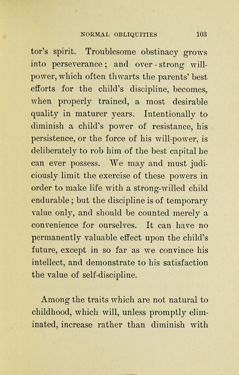 tor's spirit. Troublesome obstinacy grows into perseverance ; and over - strong will- power, which often thwarts the parents' best efforts for the child's discipline, becomes, when properly trained, a most desirable quality in maturer years. Intentionally to diminish a child's power of resistance, his persistence, or the force of his will-power, is deliberately to rob him of the best capital he can ever possess. We may and must judi- ciously limit the exercise of these powers in order to make life with a strong-willed child endurable; but the discipline is of temporary value only, and should be counted merely a convenience for ourselves. It can have no permanently valuable effect upon the child's future, except in so far as we convince his intellect, and demonstrate to his satisfaction the value of self-discipline. Among the traits which are not natural to childhood, which will, unless promptly elim- inated, increase rather than diminish with