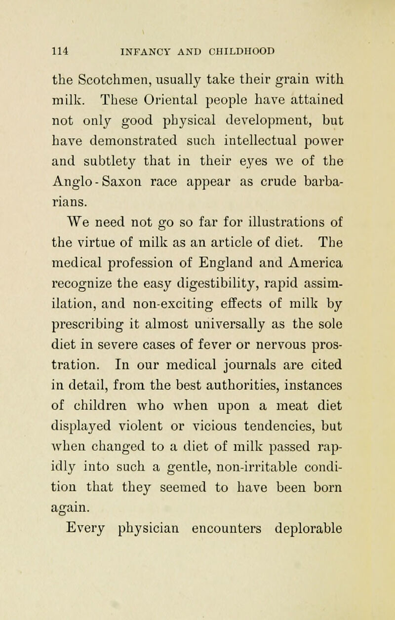 the Scotchmen, usually take their grain with milk. These Oriental people have attained not only good physical development, but have demonstrated such intellectual power and subtlety that in their eyes we of the Anglo - Saxon race appear as crude barba- rians. We need not go so far for illustrations of the virtue of milk as an article of diet. The medical profession of England and America recognize the easy digestibility, rapid assim- ilation, and non-exciting effects of milk by prescribing it almost universally as the sole diet in severe cases of fever or nervous pros- tration. In our medical journals are cited in detail, from the best authorities, instances of children who when upon a meat diet displayed violent or vicious tendencies, but when changed to a diet of milk passed rap- idly into such a gentle, non-irritable condi- tion that they seemed to have been born again. Every physician encounters deplorable