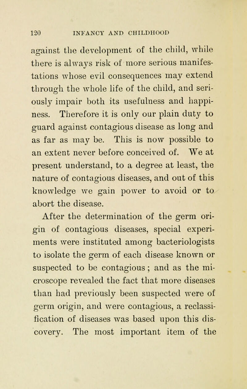 against the development of the child, while there is always risk of more serious manifes- tations whose evil consequences may extend through the whole life of the child, and seri- ously impair both its usefulness and happi- ness. Therefore it is only our plain duty to guard against contagious disease as long and as far as may be. This is now possible to an extent never before conceived of. We at present understand, to a degree at least, the nature of contagious diseases, and out of this knowledge we gain power to avoid or to abort the disease. After the determination of the germ ori- gin of contagious diseases, special experi- ments were instituted among bacteriologists to isolate the germ of each disease known or suspected to be contagious; and as the mi- croscope revealed the fact that more diseases than had previously been suspected were of germ origin, and were contagious, a reclassi- fication of diseases was based upon this dis- covery. The most important item of the