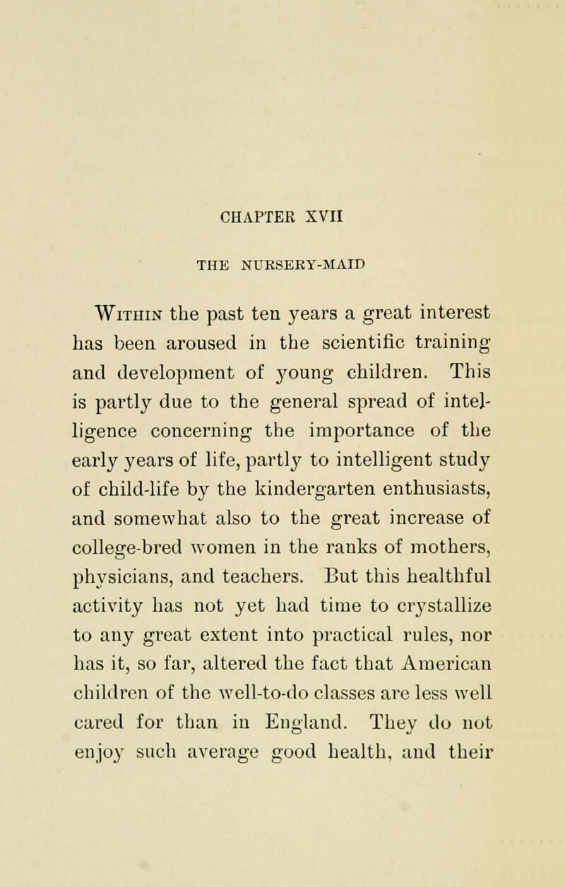 CHAPTER XVII THE NURSERY-MAID Within the past ten years a great interest has been aroused in the scientific training and development of 3'oung children. This is partly due to the general spread of intel- ligence concerning the importance of the early years of life, partly to intelligent study of child-life by the kindergarten enthusiasts, and somewhat also to the great increase of college-bred women in the ranks of mothers, physicians, and teachers. But this healthful activity has not yet had time to crystallize to any great extent into practical rules, nor has it, so far, altered the fact that American children of the well-to-do classes are less well cared for than in England. They do not enjoy such average good health, and their