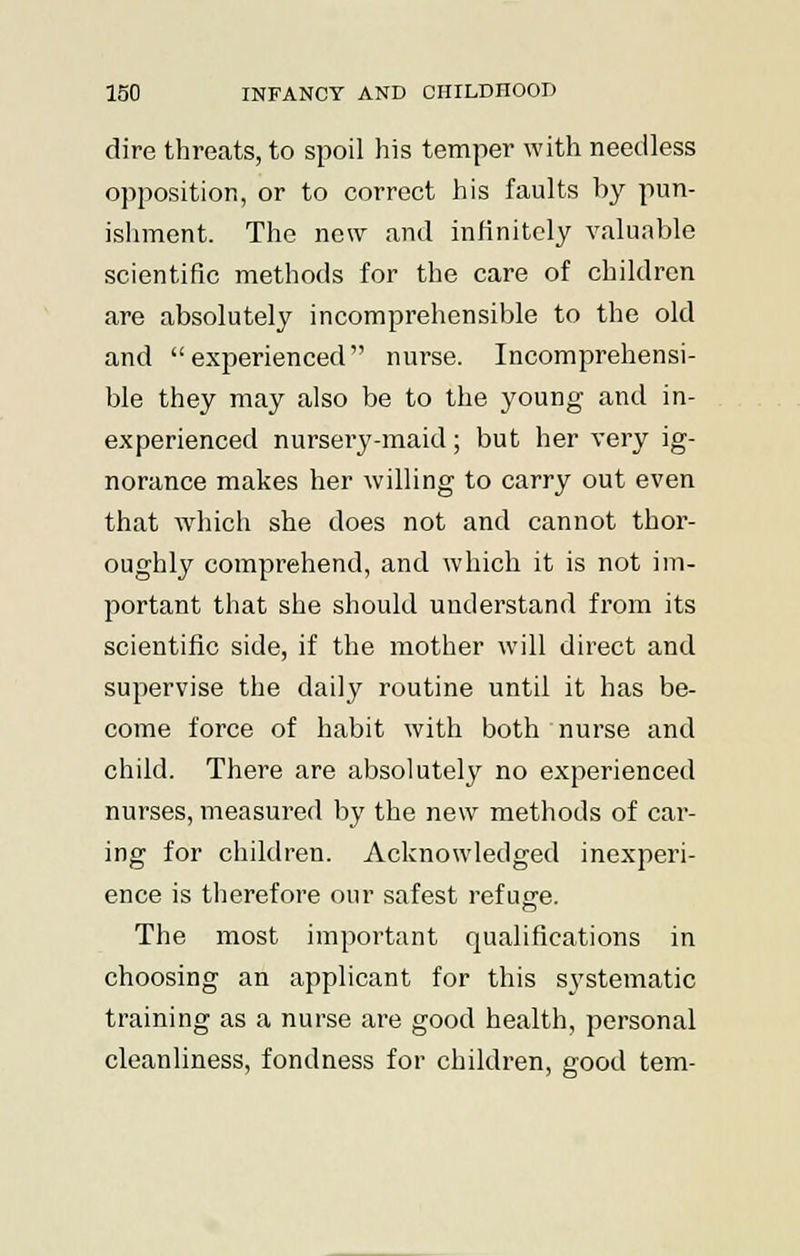 dire threats, to spoil his temper with needless opposition, or to correct his faults by pun- ishment. The new and infinitely valuable scientific methods for the care of children are absolutely incomprehensible to the old and experienced nurse. Incomprehensi- ble they may also be to the young and in- experienced nursery-maid; but her very ig- norance makes her willing to carry out even that which she does not and cannot thor- oughly comprehend, and which it is not im- portant that she should understand from its scientific side, if the mother will direct and supervise the daily routine until it has be- come force of habit with both nurse and child. There are absolutely no experienced nurses, measured by the new methods of car- ing for children. Acknowledged inexperi- ence is therefore our safest refuge. The most important qualifications in choosing an applicant for this systematic training as a nurse are good health, personal cleanliness, fondness for children, good tern-