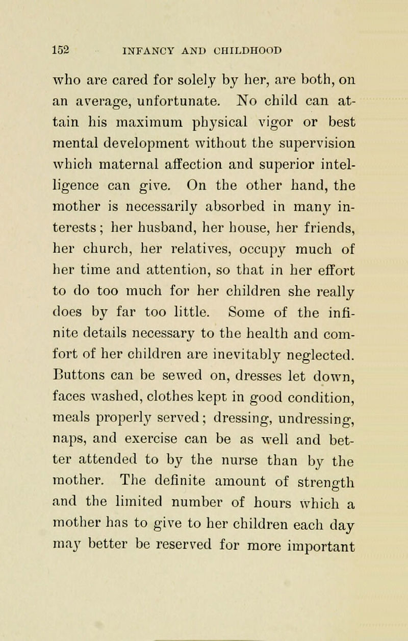 who are cared for solely by her, are both, on an average, unfortunate. No child can at- tain his maximum physical vigor or best mental development without the supervision which maternal affection and superior intel- ligence can give. On the other hand, the mother is necessarily absorbed in many in- terests ; her husband, her house, her friends, her church, her relatives, occupy much of her time and attention, so that in her effort to do too much for her children she really does by far too little. Some of the infi- nite details necessary to the health and com- fort of her children are inevitably neglected. Buttons can be sewed on, dresses let down, faces washed, clothes kept in good condition, meals properly served; dressing, undressing, naps, and exercise can be as well and bet- ter attended to by the nurse than by the mother. The definite amount of strength and the limited number of hours which a mother has to give to her children each day may better be reserved for more important