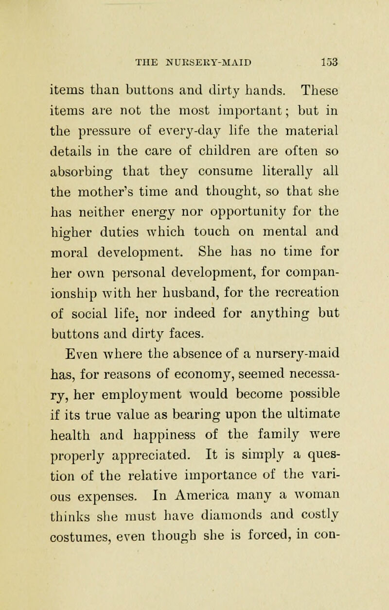 items than buttons and dirty hands. These items are not the most important; but in the pressure of every-day life the material details in the care of children are often so absorbing that they consume literally all the mother's time and thought, so that she has neither energy nor opportunity for the higher duties which touch on mental and moral development. She has no time for her own personal development, for compan- ionship with her husband, for the recreation of social life, nor indeed for anything but buttons and dirty faces. Even where the absence of a nursery-maid has, for reasons of economy, seemed necessa- ry, her employment would become possible if its true value as bearing upon the ultimate health and happiness of the family were properly appreciated. It is simply a ques- tion of the relative importance of the vari- ous expenses. In America many a woman thinks she must have diamonds and costly costumes, even though she is forced, in con-