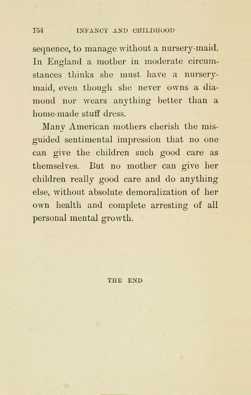 sequence, to manage without a nursery-maid. In England a mother in moderate circum- stances thinks she must have a nurses- maid, even though she never owns a dia- mond nor wears anything better than a home-made stuff dress. Many American mothers cherish the mis- guided sentimental impression that no one can give the children such good care as themselves. But no mother can give her children really good care and do anything else, without absolute demoralization of her own health and complete arresting of all personal mental growth. THE END