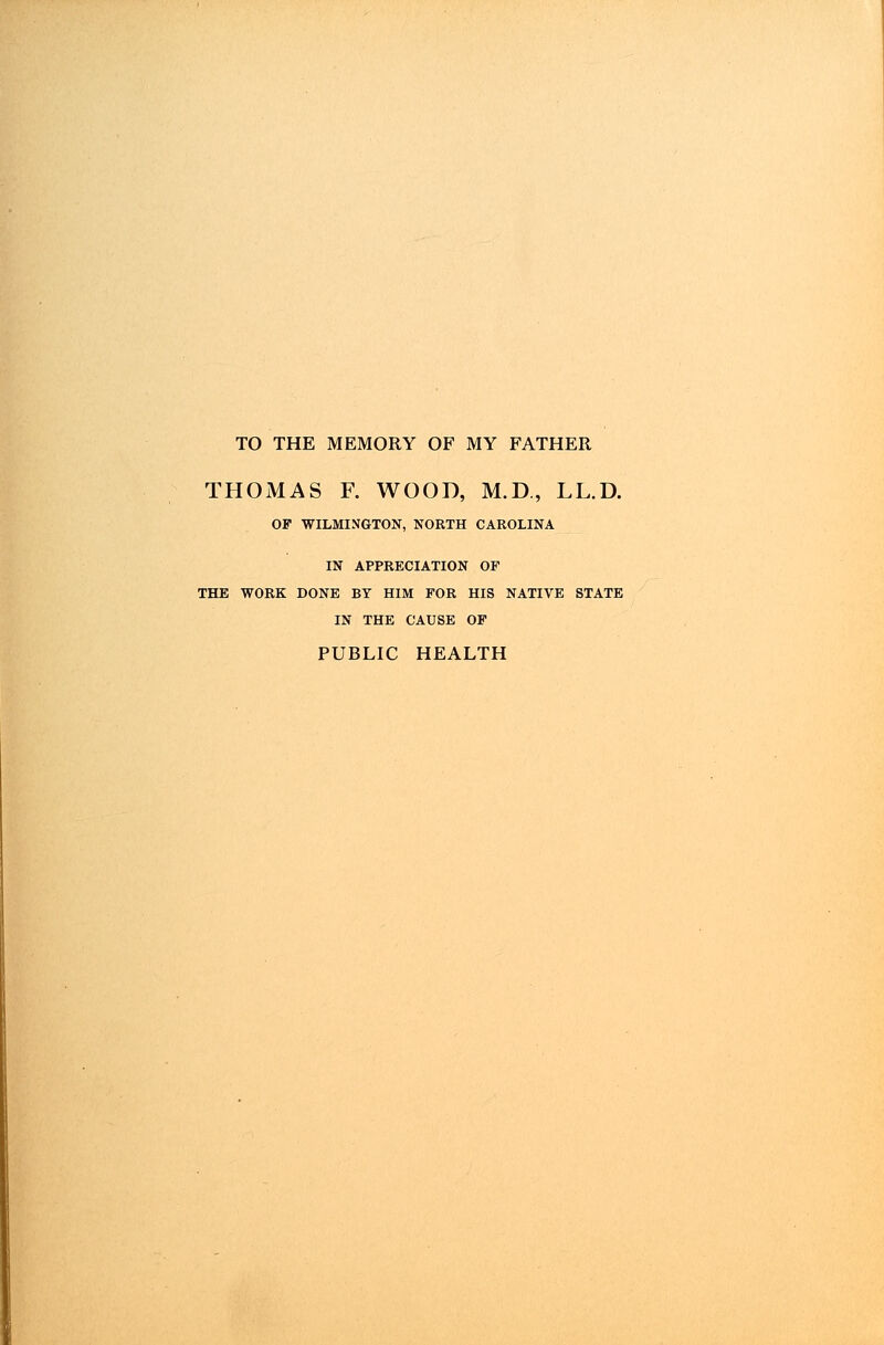 TO THE MEMORY OF MY FATHER THOMAS F. WOOD, M.D., LL.D. OP WILMINGTON, NORTH CAROLINA IN APPRECIATION OF THE WORK DONE BY HIM FOR HIS NATIVE STATE IN THE CAUSE OF PUBLIC HEALTH