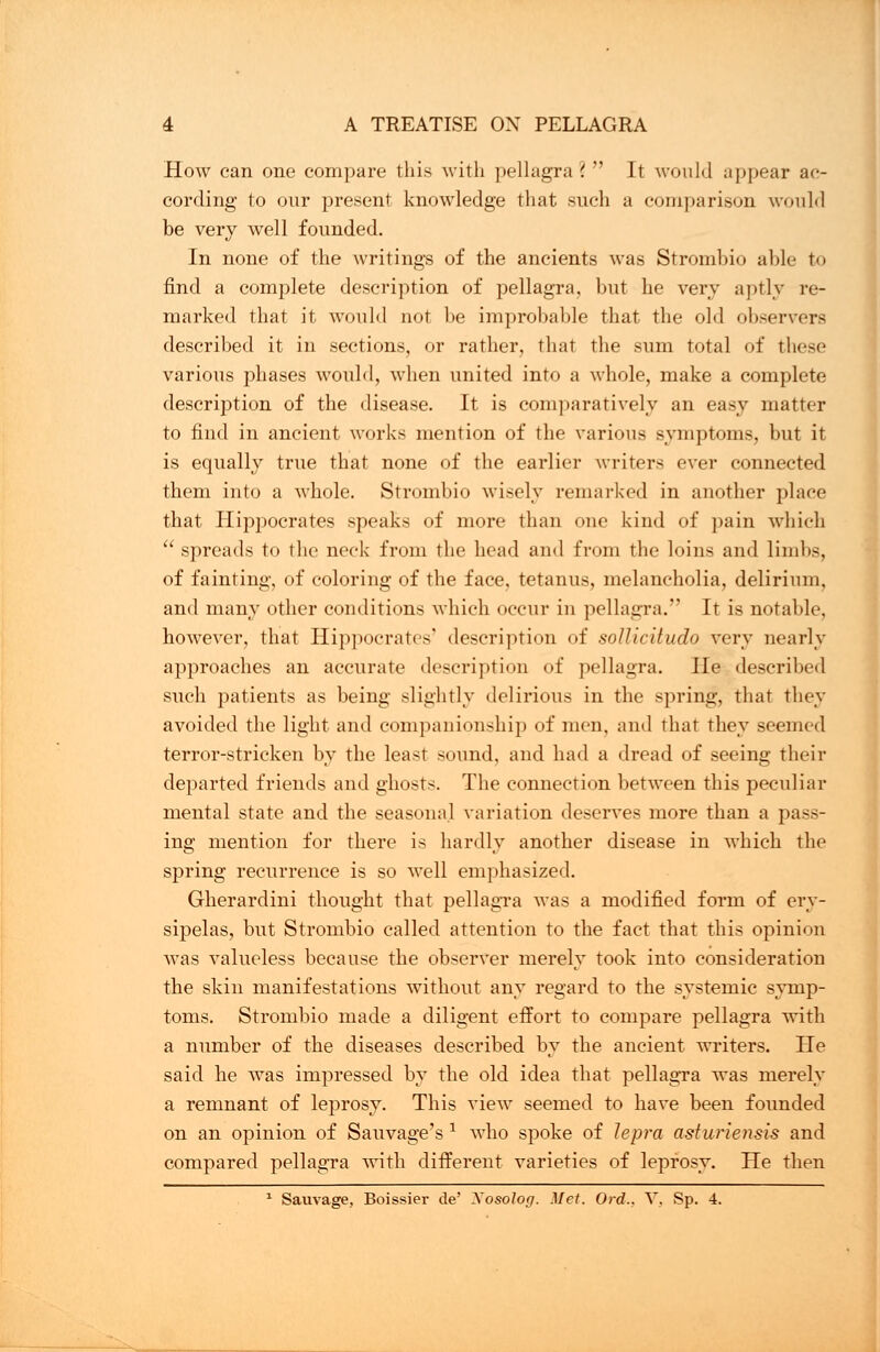 How can one compare this with pellagra ?  It would appear ac- cording to our present knowledge that such a comparison would be very well founded. In none of the writings of the ancients was Strombio able to find a complete description of pellagra, but he very aptly re- marked that it would not be improbable that the old observers described it in sections, or rather, that the sum total of these various phases would, when united into a whole, make a complete description of the disease. It is comparatively an easy matter to find in ancient works mention of the various symptoms, but it is equally true that none of the earlier writers ever connected them into a whole. Strombio wisely remarked in another place that Hippocrates speaks of more than one kind of pain which  spreads to the neck from the head and from the loins and limbs, of fainting, of coloring of the face, tetanus, melancholia, delirium, and many other conditions which occur in pellagra. It is notable, however, that Hippocrates' description of solliciludo very nearly approaches an accurate description of pellagra. He described such patients as being slightly delirious in the spring, that they avoided the light and companionship of men. and that they seemed terror-stricken by the least sound, and had a dread of seeing their departed friends and ghosts. The connection between this peculiar mental state and the seasonal variation deserves more than a pass- ing mention for there is hardly another disease in which the spring recurrence is so well emphasized. Gherardini thought that pellagra was a modified form of ery- sipelas, but Strombio called attention to the fact that this opinion was valueless because the observer merely took into consideration the skin manifestations without any regard to the systemic symp- toms. Strombio made a diligent effort to compare pellagra with a number of the diseases described by the ancient writers. He said he was impressed by the old idea that pellagra was merely a remnant of leprosy. This view seemed to have been founded on an opinion of Sauvage's 1 who spoke of lepra asturiensis and compared pellagra with different varieties of leprosy. He then 1 Sauvage, Boissier de' Xosolog. Met. Ord., V, Sp. 4.